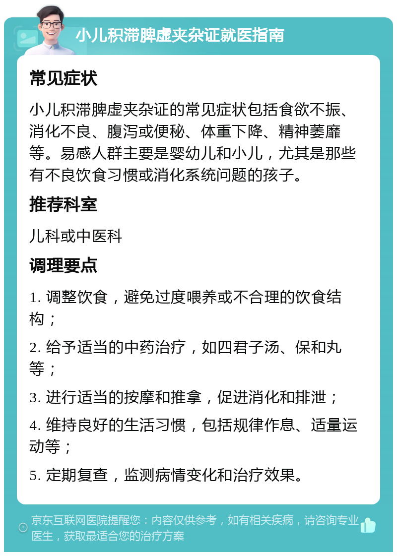 小儿积滞脾虚夹杂证就医指南 常见症状 小儿积滞脾虚夹杂证的常见症状包括食欲不振、消化不良、腹泻或便秘、体重下降、精神萎靡等。易感人群主要是婴幼儿和小儿，尤其是那些有不良饮食习惯或消化系统问题的孩子。 推荐科室 儿科或中医科 调理要点 1. 调整饮食，避免过度喂养或不合理的饮食结构； 2. 给予适当的中药治疗，如四君子汤、保和丸等； 3. 进行适当的按摩和推拿，促进消化和排泄； 4. 维持良好的生活习惯，包括规律作息、适量运动等； 5. 定期复查，监测病情变化和治疗效果。