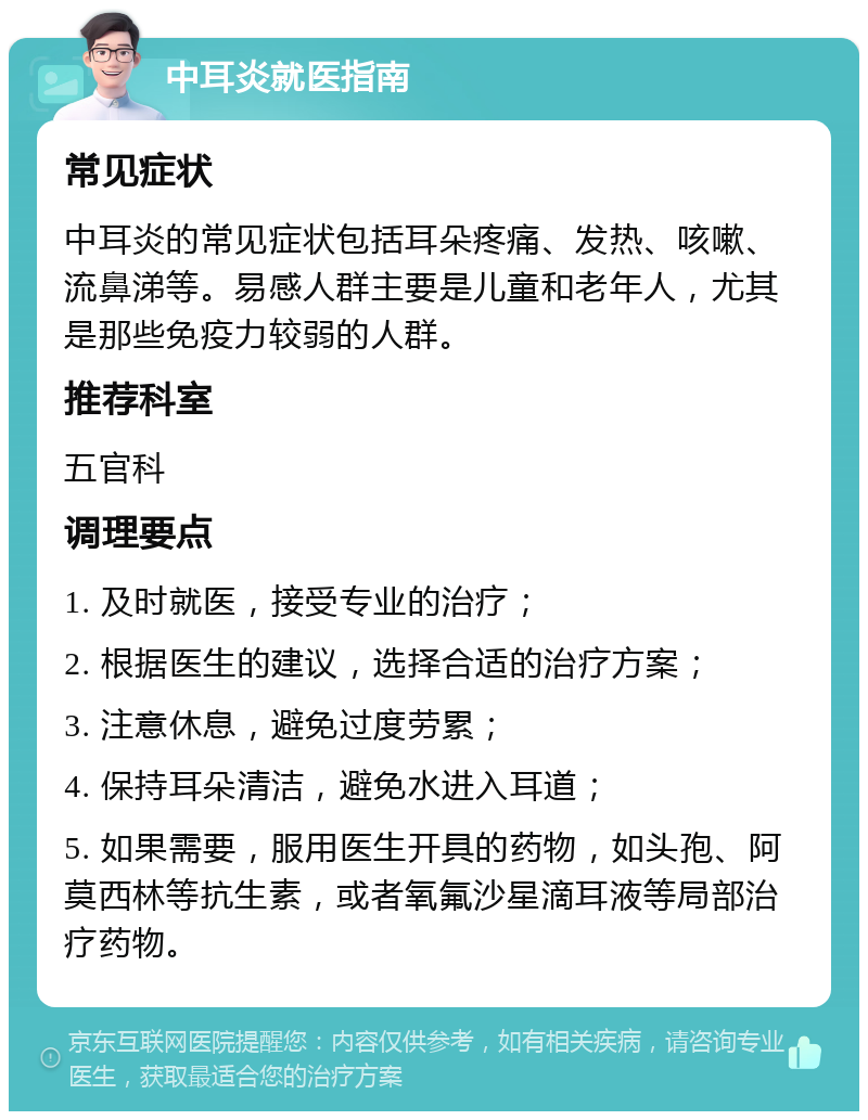 中耳炎就医指南 常见症状 中耳炎的常见症状包括耳朵疼痛、发热、咳嗽、流鼻涕等。易感人群主要是儿童和老年人，尤其是那些免疫力较弱的人群。 推荐科室 五官科 调理要点 1. 及时就医，接受专业的治疗； 2. 根据医生的建议，选择合适的治疗方案； 3. 注意休息，避免过度劳累； 4. 保持耳朵清洁，避免水进入耳道； 5. 如果需要，服用医生开具的药物，如头孢、阿莫西林等抗生素，或者氧氟沙星滴耳液等局部治疗药物。