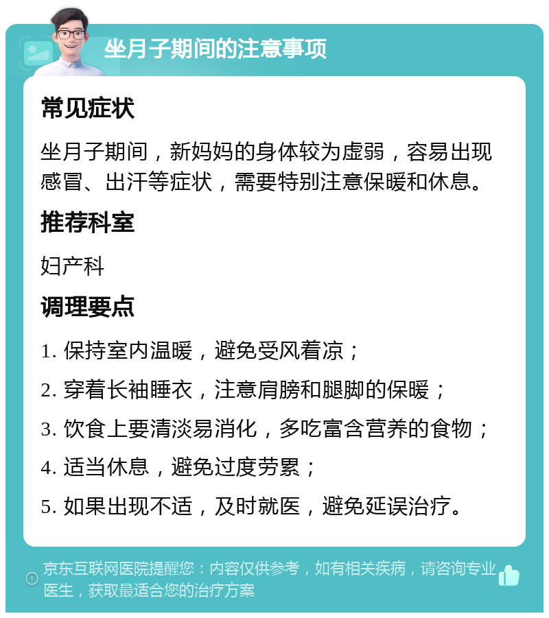 坐月子期间的注意事项 常见症状 坐月子期间，新妈妈的身体较为虚弱，容易出现感冒、出汗等症状，需要特别注意保暖和休息。 推荐科室 妇产科 调理要点 1. 保持室内温暖，避免受风着凉； 2. 穿着长袖睡衣，注意肩膀和腿脚的保暖； 3. 饮食上要清淡易消化，多吃富含营养的食物； 4. 适当休息，避免过度劳累； 5. 如果出现不适，及时就医，避免延误治疗。