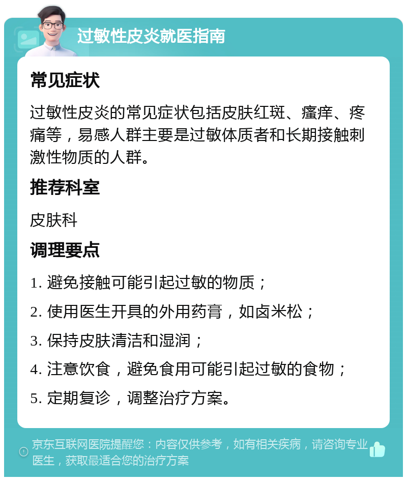 过敏性皮炎就医指南 常见症状 过敏性皮炎的常见症状包括皮肤红斑、瘙痒、疼痛等，易感人群主要是过敏体质者和长期接触刺激性物质的人群。 推荐科室 皮肤科 调理要点 1. 避免接触可能引起过敏的物质； 2. 使用医生开具的外用药膏，如卤米松； 3. 保持皮肤清洁和湿润； 4. 注意饮食，避免食用可能引起过敏的食物； 5. 定期复诊，调整治疗方案。