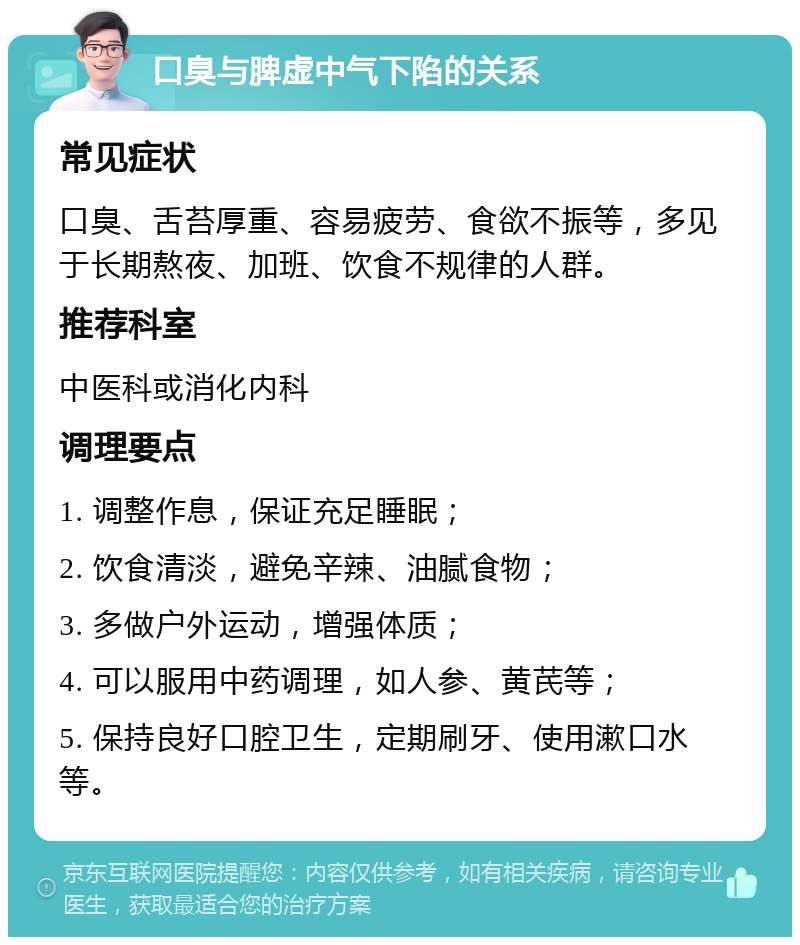 口臭与脾虚中气下陷的关系 常见症状 口臭、舌苔厚重、容易疲劳、食欲不振等，多见于长期熬夜、加班、饮食不规律的人群。 推荐科室 中医科或消化内科 调理要点 1. 调整作息，保证充足睡眠； 2. 饮食清淡，避免辛辣、油腻食物； 3. 多做户外运动，增强体质； 4. 可以服用中药调理，如人参、黄芪等； 5. 保持良好口腔卫生，定期刷牙、使用漱口水等。