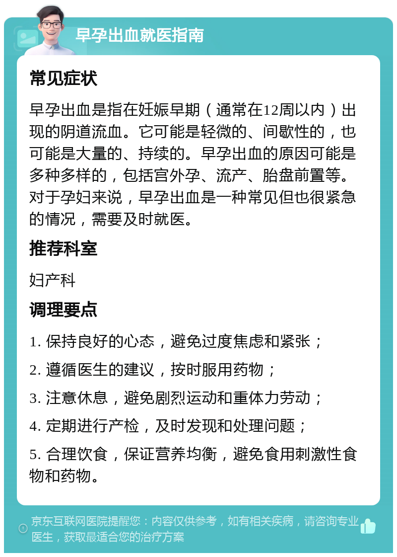 早孕出血就医指南 常见症状 早孕出血是指在妊娠早期（通常在12周以内）出现的阴道流血。它可能是轻微的、间歇性的，也可能是大量的、持续的。早孕出血的原因可能是多种多样的，包括宫外孕、流产、胎盘前置等。对于孕妇来说，早孕出血是一种常见但也很紧急的情况，需要及时就医。 推荐科室 妇产科 调理要点 1. 保持良好的心态，避免过度焦虑和紧张； 2. 遵循医生的建议，按时服用药物； 3. 注意休息，避免剧烈运动和重体力劳动； 4. 定期进行产检，及时发现和处理问题； 5. 合理饮食，保证营养均衡，避免食用刺激性食物和药物。