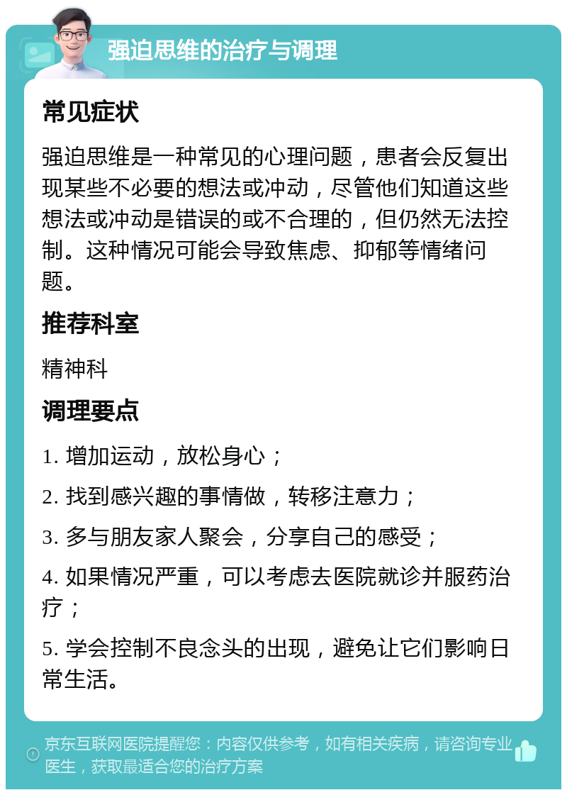 强迫思维的治疗与调理 常见症状 强迫思维是一种常见的心理问题，患者会反复出现某些不必要的想法或冲动，尽管他们知道这些想法或冲动是错误的或不合理的，但仍然无法控制。这种情况可能会导致焦虑、抑郁等情绪问题。 推荐科室 精神科 调理要点 1. 增加运动，放松身心； 2. 找到感兴趣的事情做，转移注意力； 3. 多与朋友家人聚会，分享自己的感受； 4. 如果情况严重，可以考虑去医院就诊并服药治疗； 5. 学会控制不良念头的出现，避免让它们影响日常生活。