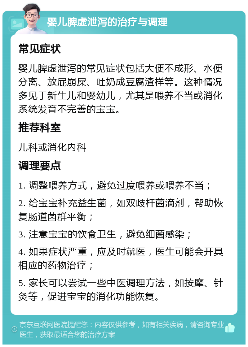 婴儿脾虚泄泻的治疗与调理 常见症状 婴儿脾虚泄泻的常见症状包括大便不成形、水便分离、放屁崩屎、吐奶成豆腐渣样等。这种情况多见于新生儿和婴幼儿，尤其是喂养不当或消化系统发育不完善的宝宝。 推荐科室 儿科或消化内科 调理要点 1. 调整喂养方式，避免过度喂养或喂养不当； 2. 给宝宝补充益生菌，如双歧杆菌滴剂，帮助恢复肠道菌群平衡； 3. 注意宝宝的饮食卫生，避免细菌感染； 4. 如果症状严重，应及时就医，医生可能会开具相应的药物治疗； 5. 家长可以尝试一些中医调理方法，如按摩、针灸等，促进宝宝的消化功能恢复。