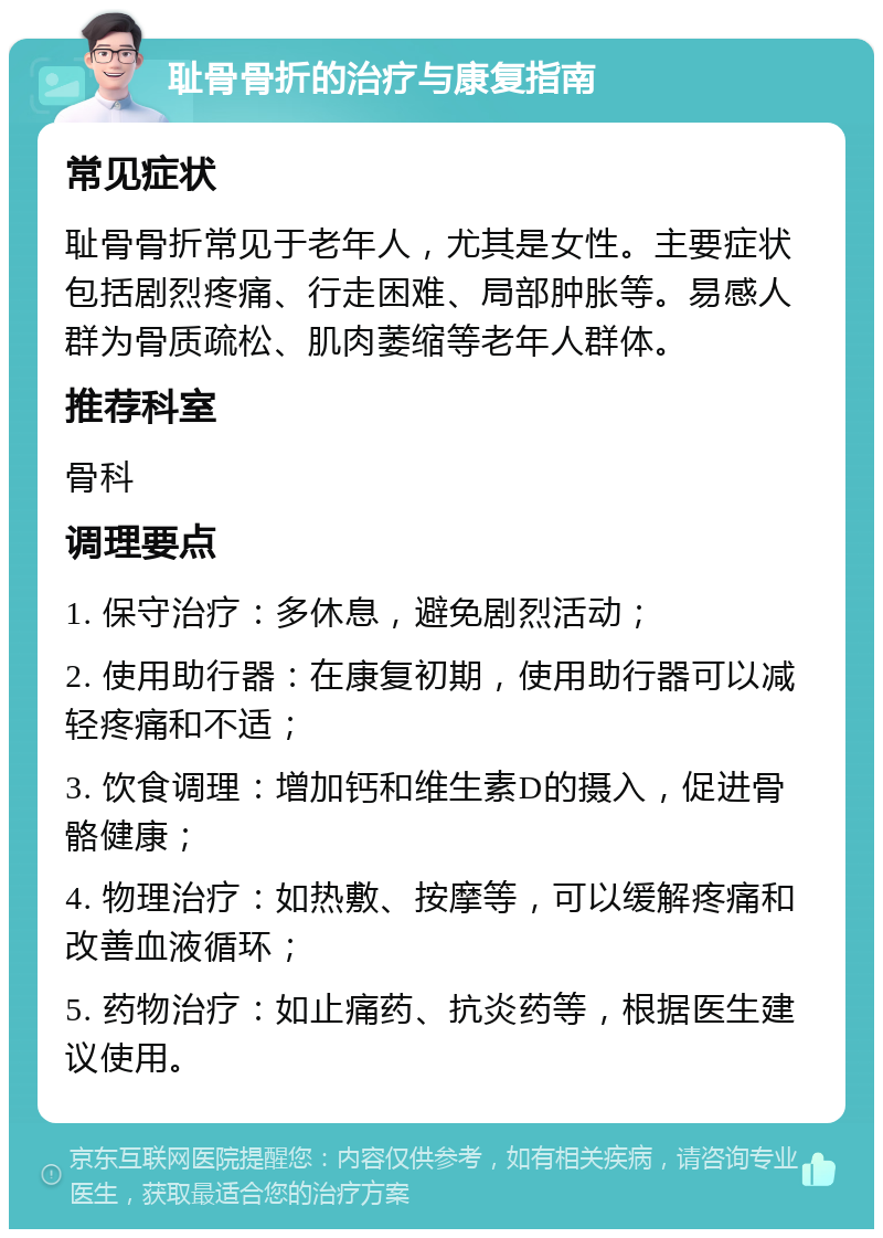 耻骨骨折的治疗与康复指南 常见症状 耻骨骨折常见于老年人，尤其是女性。主要症状包括剧烈疼痛、行走困难、局部肿胀等。易感人群为骨质疏松、肌肉萎缩等老年人群体。 推荐科室 骨科 调理要点 1. 保守治疗：多休息，避免剧烈活动； 2. 使用助行器：在康复初期，使用助行器可以减轻疼痛和不适； 3. 饮食调理：增加钙和维生素D的摄入，促进骨骼健康； 4. 物理治疗：如热敷、按摩等，可以缓解疼痛和改善血液循环； 5. 药物治疗：如止痛药、抗炎药等，根据医生建议使用。