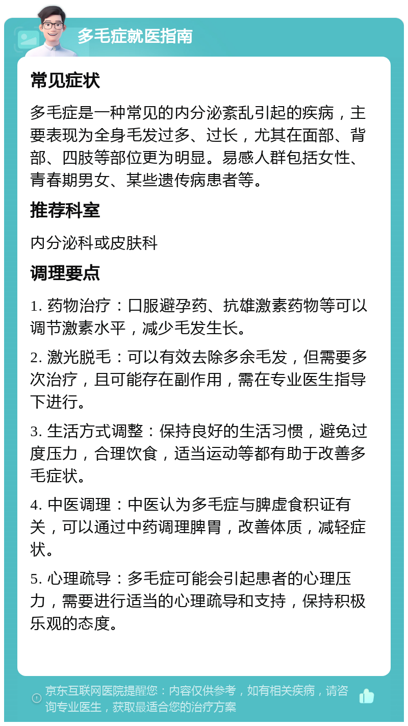 多毛症就医指南 常见症状 多毛症是一种常见的内分泌紊乱引起的疾病，主要表现为全身毛发过多、过长，尤其在面部、背部、四肢等部位更为明显。易感人群包括女性、青春期男女、某些遗传病患者等。 推荐科室 内分泌科或皮肤科 调理要点 1. 药物治疗：口服避孕药、抗雄激素药物等可以调节激素水平，减少毛发生长。 2. 激光脱毛：可以有效去除多余毛发，但需要多次治疗，且可能存在副作用，需在专业医生指导下进行。 3. 生活方式调整：保持良好的生活习惯，避免过度压力，合理饮食，适当运动等都有助于改善多毛症状。 4. 中医调理：中医认为多毛症与脾虚食积证有关，可以通过中药调理脾胃，改善体质，减轻症状。 5. 心理疏导：多毛症可能会引起患者的心理压力，需要进行适当的心理疏导和支持，保持积极乐观的态度。