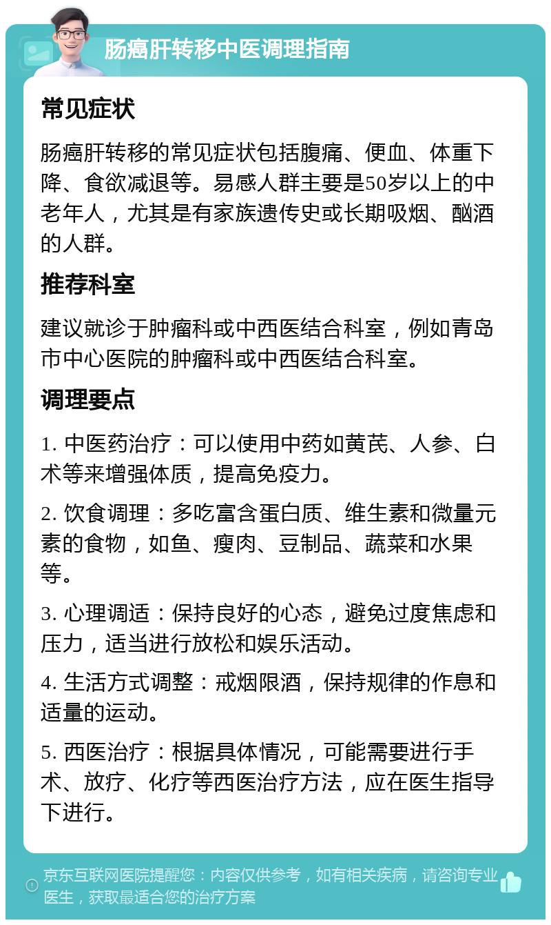 肠癌肝转移中医调理指南 常见症状 肠癌肝转移的常见症状包括腹痛、便血、体重下降、食欲减退等。易感人群主要是50岁以上的中老年人，尤其是有家族遗传史或长期吸烟、酗酒的人群。 推荐科室 建议就诊于肿瘤科或中西医结合科室，例如青岛市中心医院的肿瘤科或中西医结合科室。 调理要点 1. 中医药治疗：可以使用中药如黄芪、人参、白术等来增强体质，提高免疫力。 2. 饮食调理：多吃富含蛋白质、维生素和微量元素的食物，如鱼、瘦肉、豆制品、蔬菜和水果等。 3. 心理调适：保持良好的心态，避免过度焦虑和压力，适当进行放松和娱乐活动。 4. 生活方式调整：戒烟限酒，保持规律的作息和适量的运动。 5. 西医治疗：根据具体情况，可能需要进行手术、放疗、化疗等西医治疗方法，应在医生指导下进行。