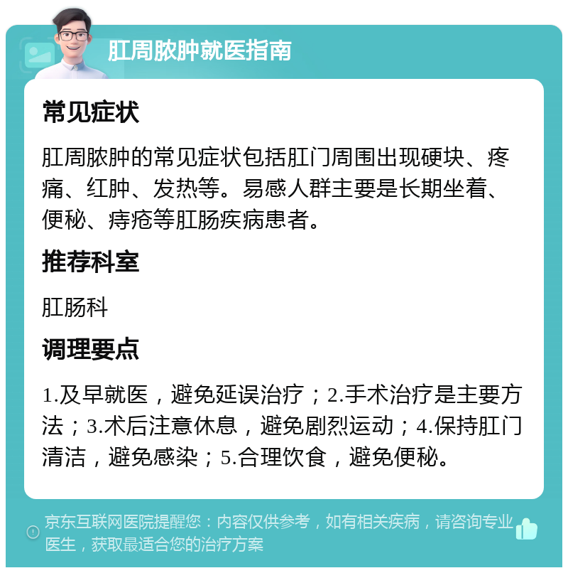 肛周脓肿就医指南 常见症状 肛周脓肿的常见症状包括肛门周围出现硬块、疼痛、红肿、发热等。易感人群主要是长期坐着、便秘、痔疮等肛肠疾病患者。 推荐科室 肛肠科 调理要点 1.及早就医，避免延误治疗；2.手术治疗是主要方法；3.术后注意休息，避免剧烈运动；4.保持肛门清洁，避免感染；5.合理饮食，避免便秘。