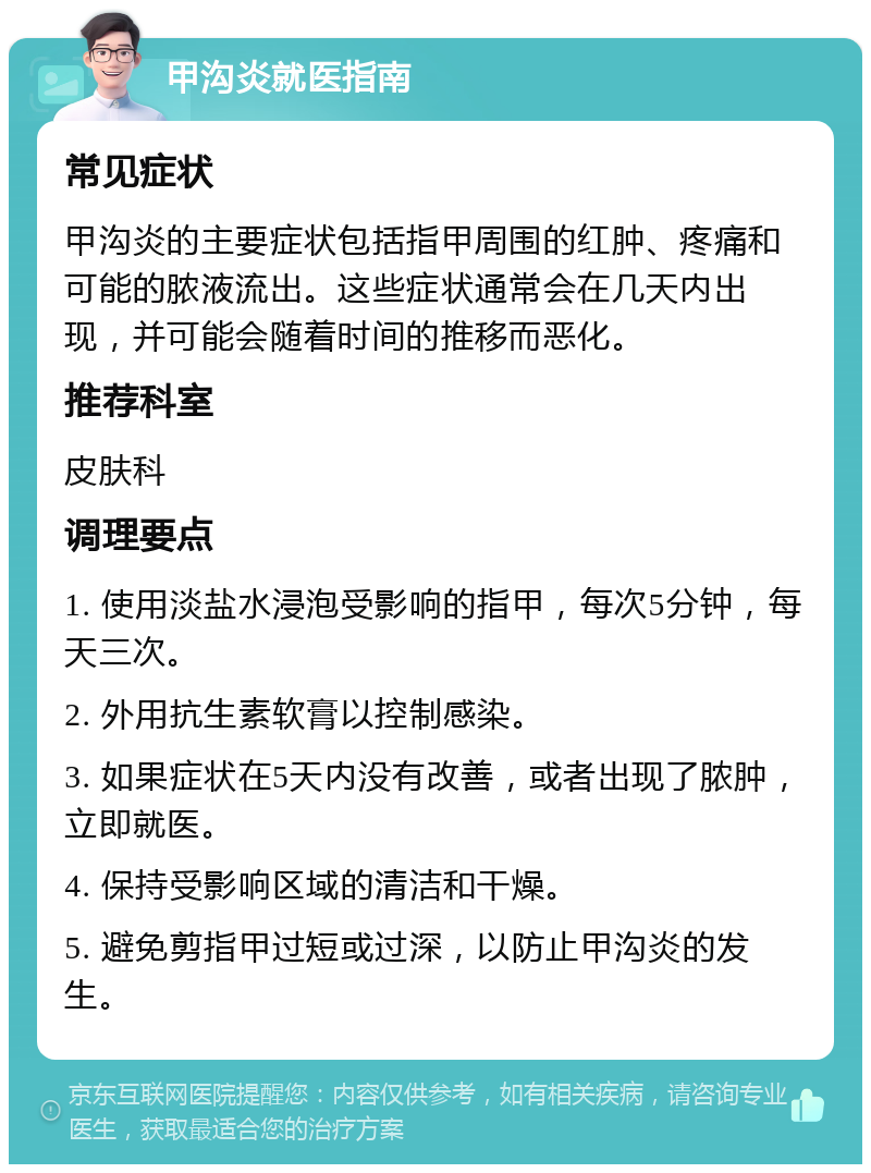 甲沟炎就医指南 常见症状 甲沟炎的主要症状包括指甲周围的红肿、疼痛和可能的脓液流出。这些症状通常会在几天内出现，并可能会随着时间的推移而恶化。 推荐科室 皮肤科 调理要点 1. 使用淡盐水浸泡受影响的指甲，每次5分钟，每天三次。 2. 外用抗生素软膏以控制感染。 3. 如果症状在5天内没有改善，或者出现了脓肿，立即就医。 4. 保持受影响区域的清洁和干燥。 5. 避免剪指甲过短或过深，以防止甲沟炎的发生。