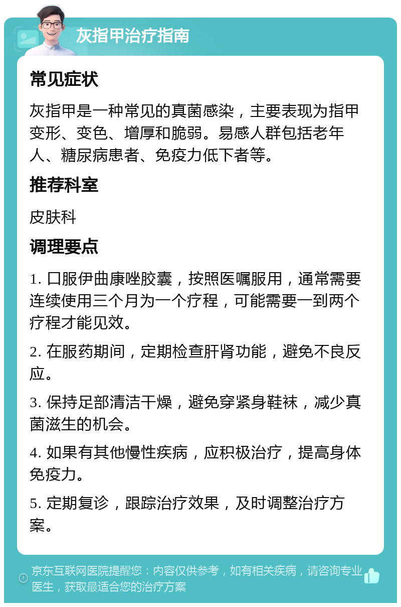 灰指甲治疗指南 常见症状 灰指甲是一种常见的真菌感染，主要表现为指甲变形、变色、增厚和脆弱。易感人群包括老年人、糖尿病患者、免疫力低下者等。 推荐科室 皮肤科 调理要点 1. 口服伊曲康唑胶囊，按照医嘱服用，通常需要连续使用三个月为一个疗程，可能需要一到两个疗程才能见效。 2. 在服药期间，定期检查肝肾功能，避免不良反应。 3. 保持足部清洁干燥，避免穿紧身鞋袜，减少真菌滋生的机会。 4. 如果有其他慢性疾病，应积极治疗，提高身体免疫力。 5. 定期复诊，跟踪治疗效果，及时调整治疗方案。