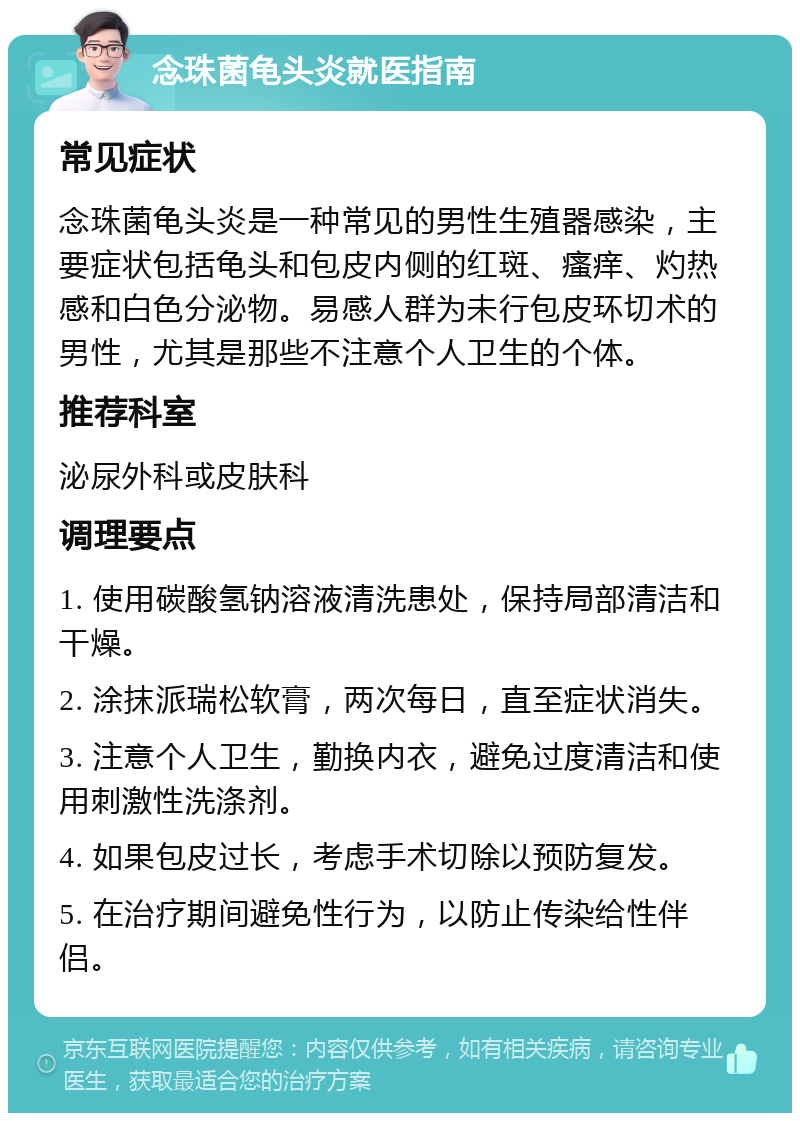 念珠菌龟头炎就医指南 常见症状 念珠菌龟头炎是一种常见的男性生殖器感染，主要症状包括龟头和包皮内侧的红斑、瘙痒、灼热感和白色分泌物。易感人群为未行包皮环切术的男性，尤其是那些不注意个人卫生的个体。 推荐科室 泌尿外科或皮肤科 调理要点 1. 使用碳酸氢钠溶液清洗患处，保持局部清洁和干燥。 2. 涂抹派瑞松软膏，两次每日，直至症状消失。 3. 注意个人卫生，勤换内衣，避免过度清洁和使用刺激性洗涤剂。 4. 如果包皮过长，考虑手术切除以预防复发。 5. 在治疗期间避免性行为，以防止传染给性伴侣。