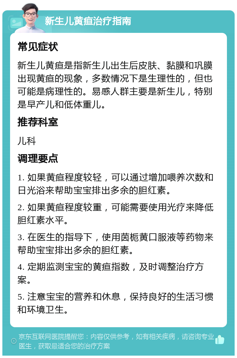 新生儿黄疸治疗指南 常见症状 新生儿黄疸是指新生儿出生后皮肤、黏膜和巩膜出现黄疸的现象，多数情况下是生理性的，但也可能是病理性的。易感人群主要是新生儿，特别是早产儿和低体重儿。 推荐科室 儿科 调理要点 1. 如果黄疸程度较轻，可以通过增加喂养次数和日光浴来帮助宝宝排出多余的胆红素。 2. 如果黄疸程度较重，可能需要使用光疗来降低胆红素水平。 3. 在医生的指导下，使用茵栀黄口服液等药物来帮助宝宝排出多余的胆红素。 4. 定期监测宝宝的黄疸指数，及时调整治疗方案。 5. 注意宝宝的营养和休息，保持良好的生活习惯和环境卫生。