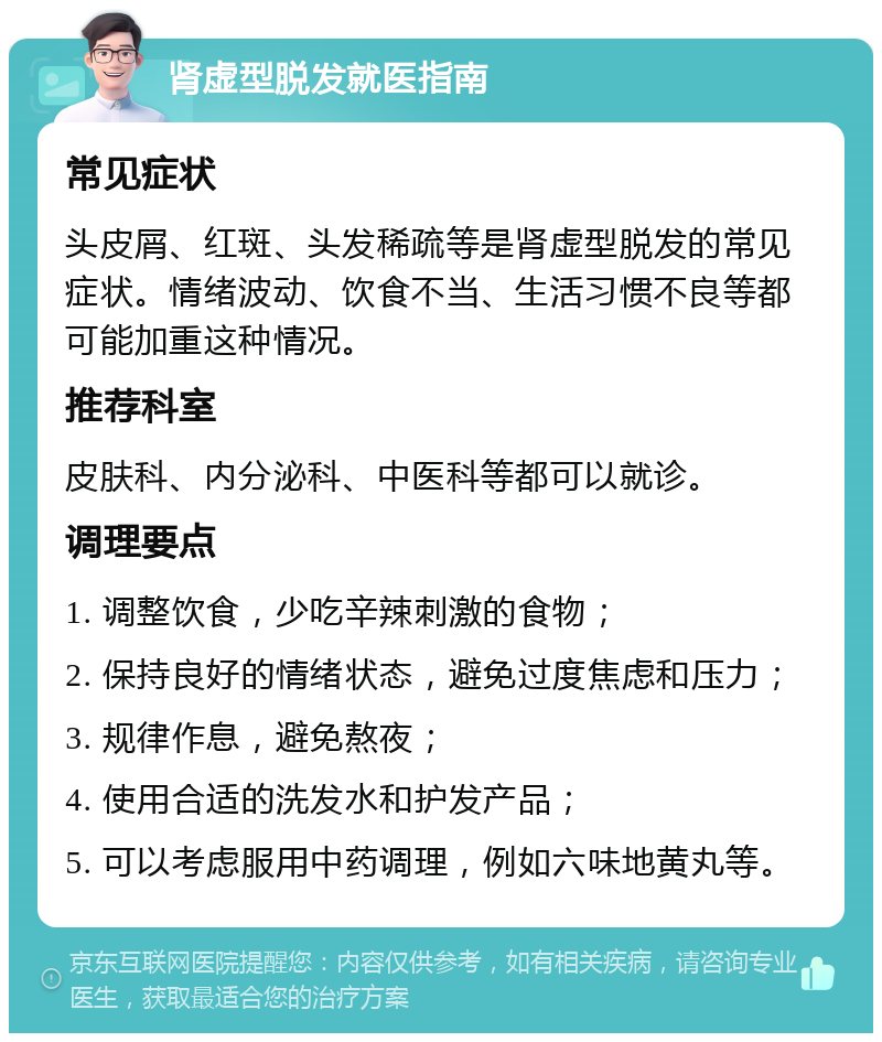 肾虚型脱发就医指南 常见症状 头皮屑、红斑、头发稀疏等是肾虚型脱发的常见症状。情绪波动、饮食不当、生活习惯不良等都可能加重这种情况。 推荐科室 皮肤科、内分泌科、中医科等都可以就诊。 调理要点 1. 调整饮食，少吃辛辣刺激的食物； 2. 保持良好的情绪状态，避免过度焦虑和压力； 3. 规律作息，避免熬夜； 4. 使用合适的洗发水和护发产品； 5. 可以考虑服用中药调理，例如六味地黄丸等。