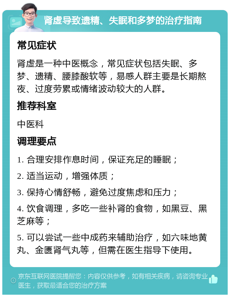 肾虚导致遗精、失眠和多梦的治疗指南 常见症状 肾虚是一种中医概念，常见症状包括失眠、多梦、遗精、腰膝酸软等，易感人群主要是长期熬夜、过度劳累或情绪波动较大的人群。 推荐科室 中医科 调理要点 1. 合理安排作息时间，保证充足的睡眠； 2. 适当运动，增强体质； 3. 保持心情舒畅，避免过度焦虑和压力； 4. 饮食调理，多吃一些补肾的食物，如黑豆、黑芝麻等； 5. 可以尝试一些中成药来辅助治疗，如六味地黄丸、金匮肾气丸等，但需在医生指导下使用。