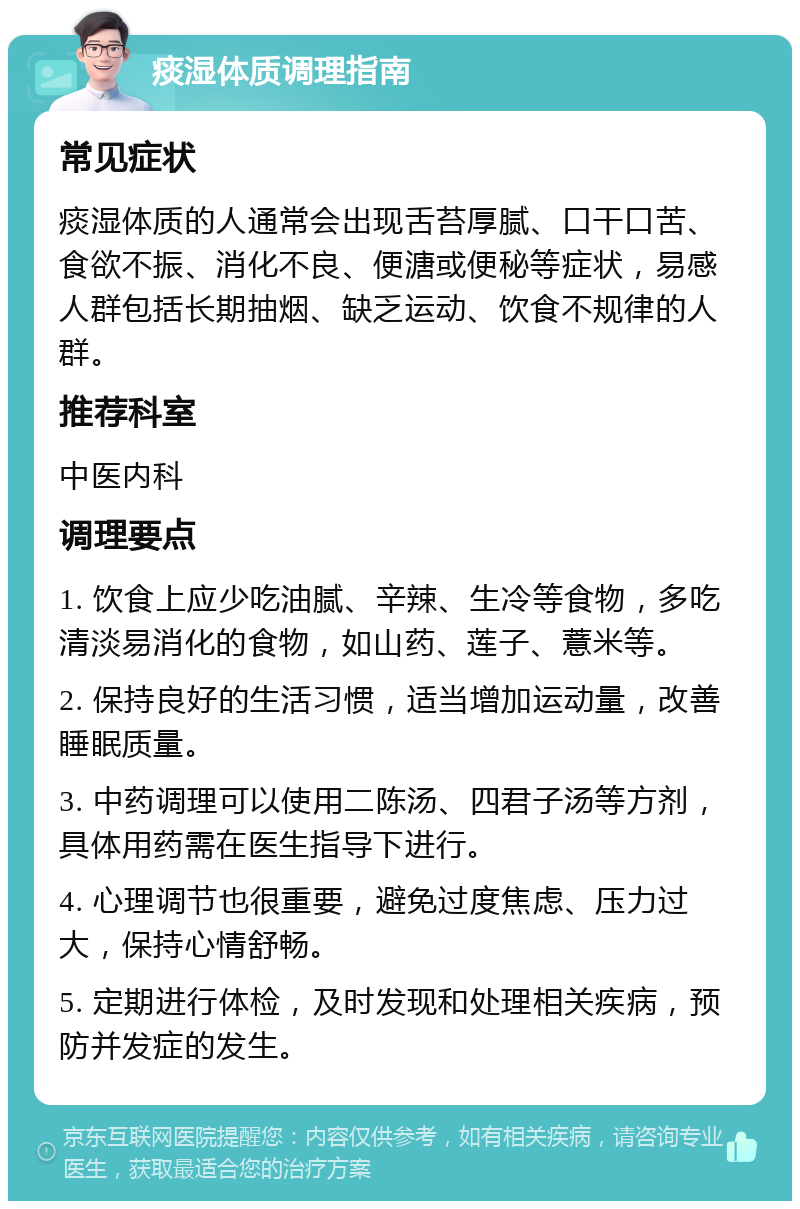 痰湿体质调理指南 常见症状 痰湿体质的人通常会出现舌苔厚腻、口干口苦、食欲不振、消化不良、便溏或便秘等症状，易感人群包括长期抽烟、缺乏运动、饮食不规律的人群。 推荐科室 中医内科 调理要点 1. 饮食上应少吃油腻、辛辣、生冷等食物，多吃清淡易消化的食物，如山药、莲子、薏米等。 2. 保持良好的生活习惯，适当增加运动量，改善睡眠质量。 3. 中药调理可以使用二陈汤、四君子汤等方剂，具体用药需在医生指导下进行。 4. 心理调节也很重要，避免过度焦虑、压力过大，保持心情舒畅。 5. 定期进行体检，及时发现和处理相关疾病，预防并发症的发生。