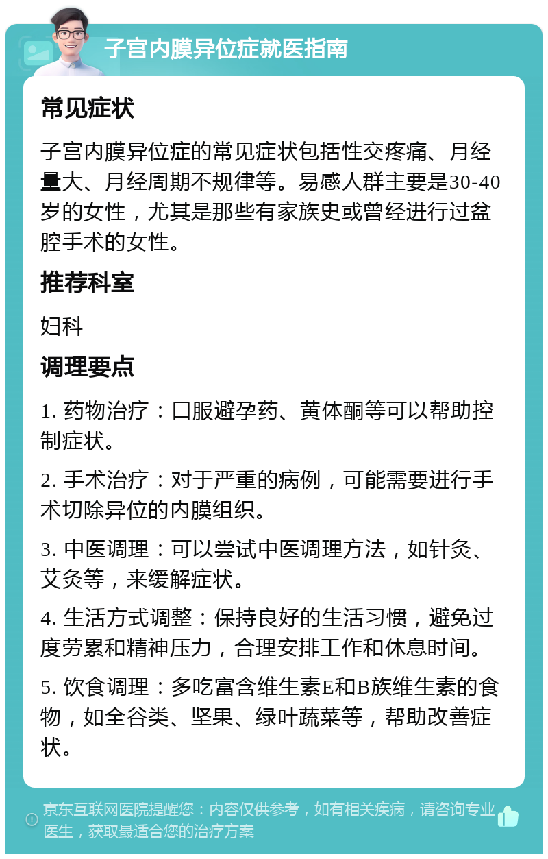 子宫内膜异位症就医指南 常见症状 子宫内膜异位症的常见症状包括性交疼痛、月经量大、月经周期不规律等。易感人群主要是30-40岁的女性，尤其是那些有家族史或曾经进行过盆腔手术的女性。 推荐科室 妇科 调理要点 1. 药物治疗：口服避孕药、黄体酮等可以帮助控制症状。 2. 手术治疗：对于严重的病例，可能需要进行手术切除异位的内膜组织。 3. 中医调理：可以尝试中医调理方法，如针灸、艾灸等，来缓解症状。 4. 生活方式调整：保持良好的生活习惯，避免过度劳累和精神压力，合理安排工作和休息时间。 5. 饮食调理：多吃富含维生素E和B族维生素的食物，如全谷类、坚果、绿叶蔬菜等，帮助改善症状。