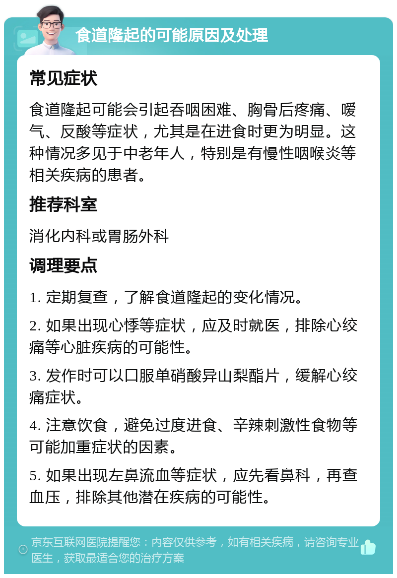 食道隆起的可能原因及处理 常见症状 食道隆起可能会引起吞咽困难、胸骨后疼痛、嗳气、反酸等症状，尤其是在进食时更为明显。这种情况多见于中老年人，特别是有慢性咽喉炎等相关疾病的患者。 推荐科室 消化内科或胃肠外科 调理要点 1. 定期复查，了解食道隆起的变化情况。 2. 如果出现心悸等症状，应及时就医，排除心绞痛等心脏疾病的可能性。 3. 发作时可以口服单硝酸异山梨酯片，缓解心绞痛症状。 4. 注意饮食，避免过度进食、辛辣刺激性食物等可能加重症状的因素。 5. 如果出现左鼻流血等症状，应先看鼻科，再查血压，排除其他潜在疾病的可能性。