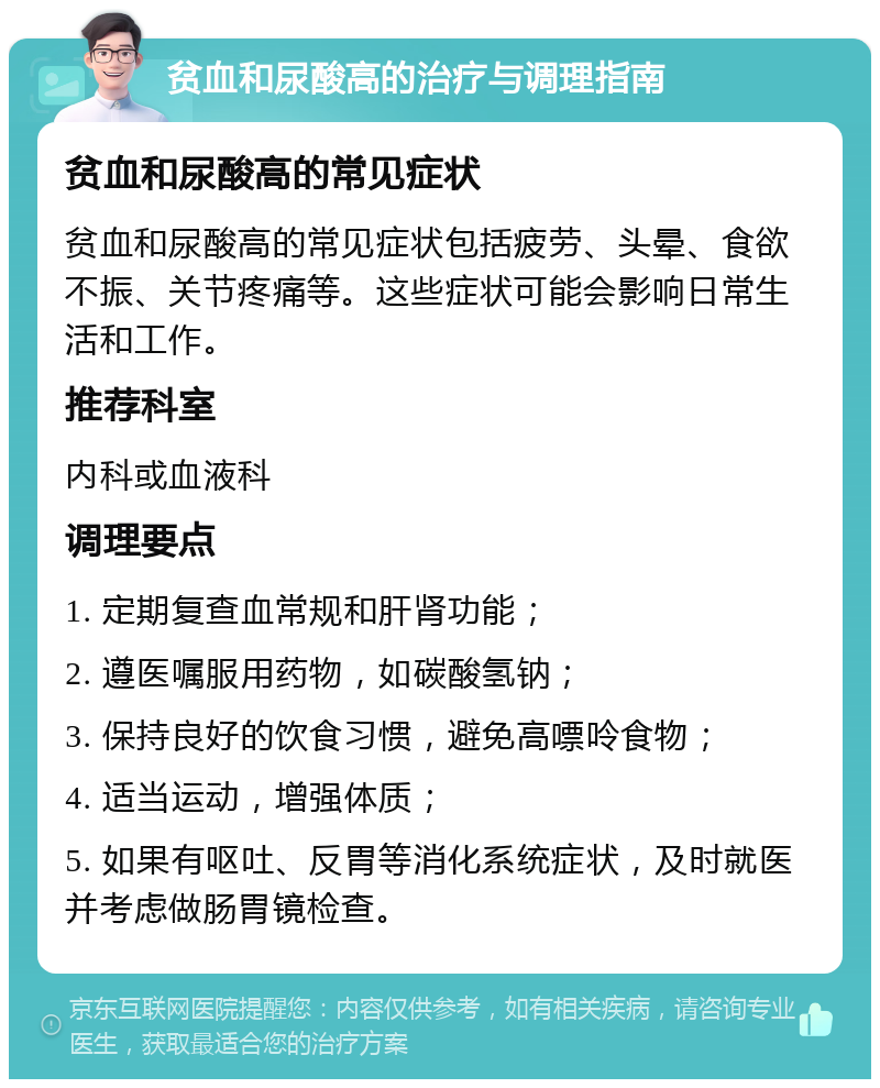 贫血和尿酸高的治疗与调理指南 贫血和尿酸高的常见症状 贫血和尿酸高的常见症状包括疲劳、头晕、食欲不振、关节疼痛等。这些症状可能会影响日常生活和工作。 推荐科室 内科或血液科 调理要点 1. 定期复查血常规和肝肾功能； 2. 遵医嘱服用药物，如碳酸氢钠； 3. 保持良好的饮食习惯，避免高嘌呤食物； 4. 适当运动，增强体质； 5. 如果有呕吐、反胃等消化系统症状，及时就医并考虑做肠胃镜检查。