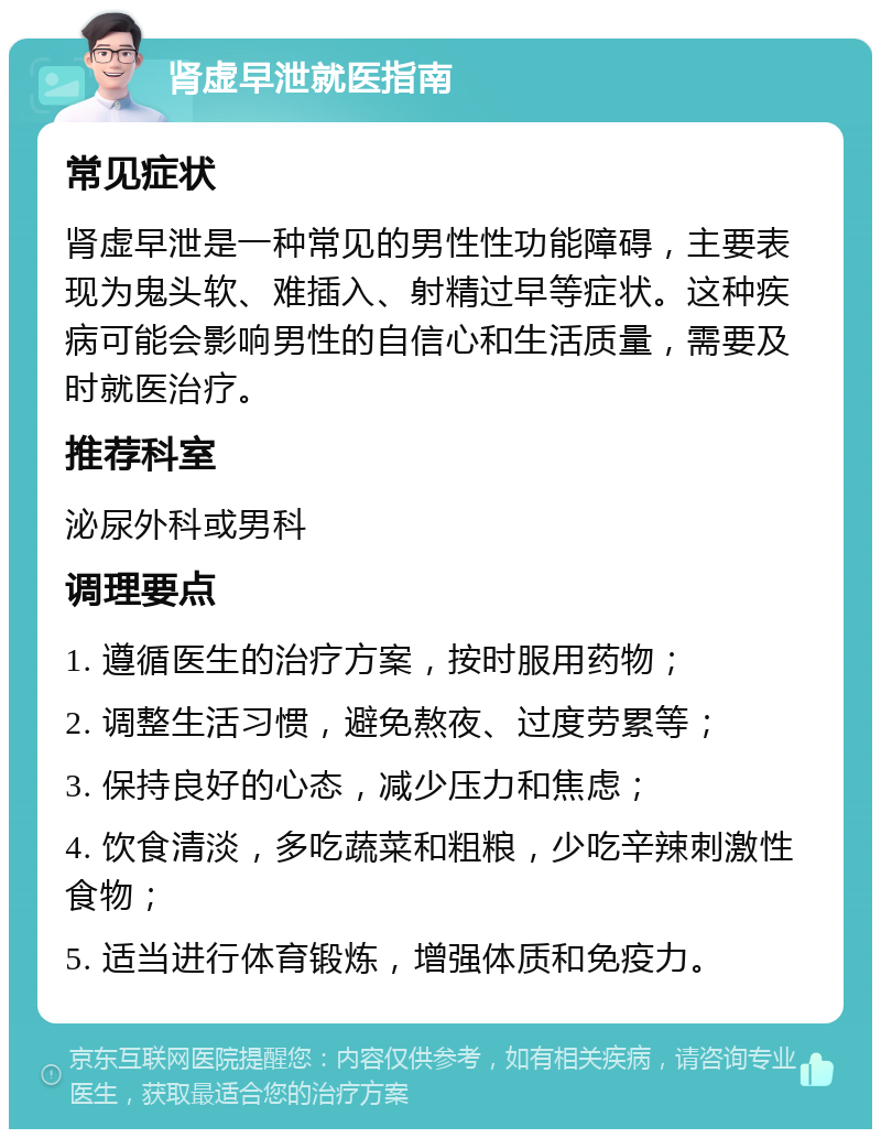 肾虚早泄就医指南 常见症状 肾虚早泄是一种常见的男性性功能障碍，主要表现为鬼头软、难插入、射精过早等症状。这种疾病可能会影响男性的自信心和生活质量，需要及时就医治疗。 推荐科室 泌尿外科或男科 调理要点 1. 遵循医生的治疗方案，按时服用药物； 2. 调整生活习惯，避免熬夜、过度劳累等； 3. 保持良好的心态，减少压力和焦虑； 4. 饮食清淡，多吃蔬菜和粗粮，少吃辛辣刺激性食物； 5. 适当进行体育锻炼，增强体质和免疫力。