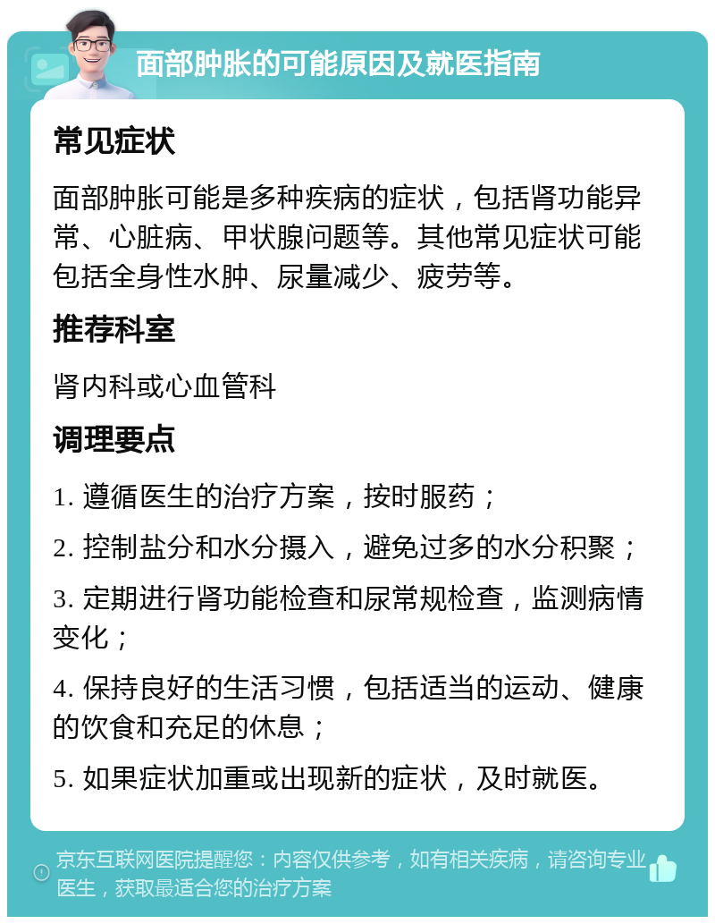 面部肿胀的可能原因及就医指南 常见症状 面部肿胀可能是多种疾病的症状，包括肾功能异常、心脏病、甲状腺问题等。其他常见症状可能包括全身性水肿、尿量减少、疲劳等。 推荐科室 肾内科或心血管科 调理要点 1. 遵循医生的治疗方案，按时服药； 2. 控制盐分和水分摄入，避免过多的水分积聚； 3. 定期进行肾功能检查和尿常规检查，监测病情变化； 4. 保持良好的生活习惯，包括适当的运动、健康的饮食和充足的休息； 5. 如果症状加重或出现新的症状，及时就医。