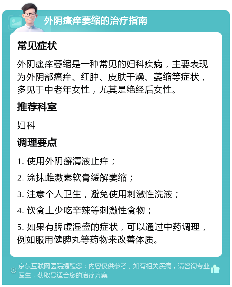 外阴瘙痒萎缩的治疗指南 常见症状 外阴瘙痒萎缩是一种常见的妇科疾病，主要表现为外阴部瘙痒、红肿、皮肤干燥、萎缩等症状，多见于中老年女性，尤其是绝经后女性。 推荐科室 妇科 调理要点 1. 使用外阴癣清液止痒； 2. 涂抹雌激素软膏缓解萎缩； 3. 注意个人卫生，避免使用刺激性洗液； 4. 饮食上少吃辛辣等刺激性食物； 5. 如果有脾虚湿盛的症状，可以通过中药调理，例如服用健脾丸等药物来改善体质。