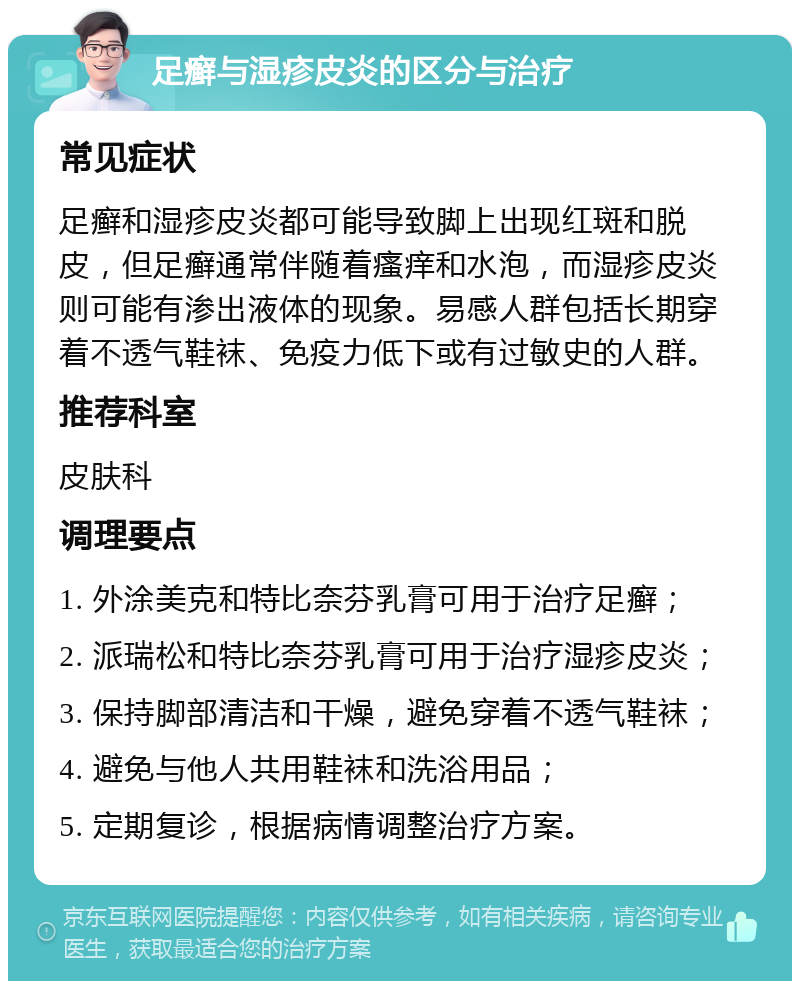 足癣与湿疹皮炎的区分与治疗 常见症状 足癣和湿疹皮炎都可能导致脚上出现红斑和脱皮，但足癣通常伴随着瘙痒和水泡，而湿疹皮炎则可能有渗出液体的现象。易感人群包括长期穿着不透气鞋袜、免疫力低下或有过敏史的人群。 推荐科室 皮肤科 调理要点 1. 外涂美克和特比奈芬乳膏可用于治疗足癣； 2. 派瑞松和特比奈芬乳膏可用于治疗湿疹皮炎； 3. 保持脚部清洁和干燥，避免穿着不透气鞋袜； 4. 避免与他人共用鞋袜和洗浴用品； 5. 定期复诊，根据病情调整治疗方案。