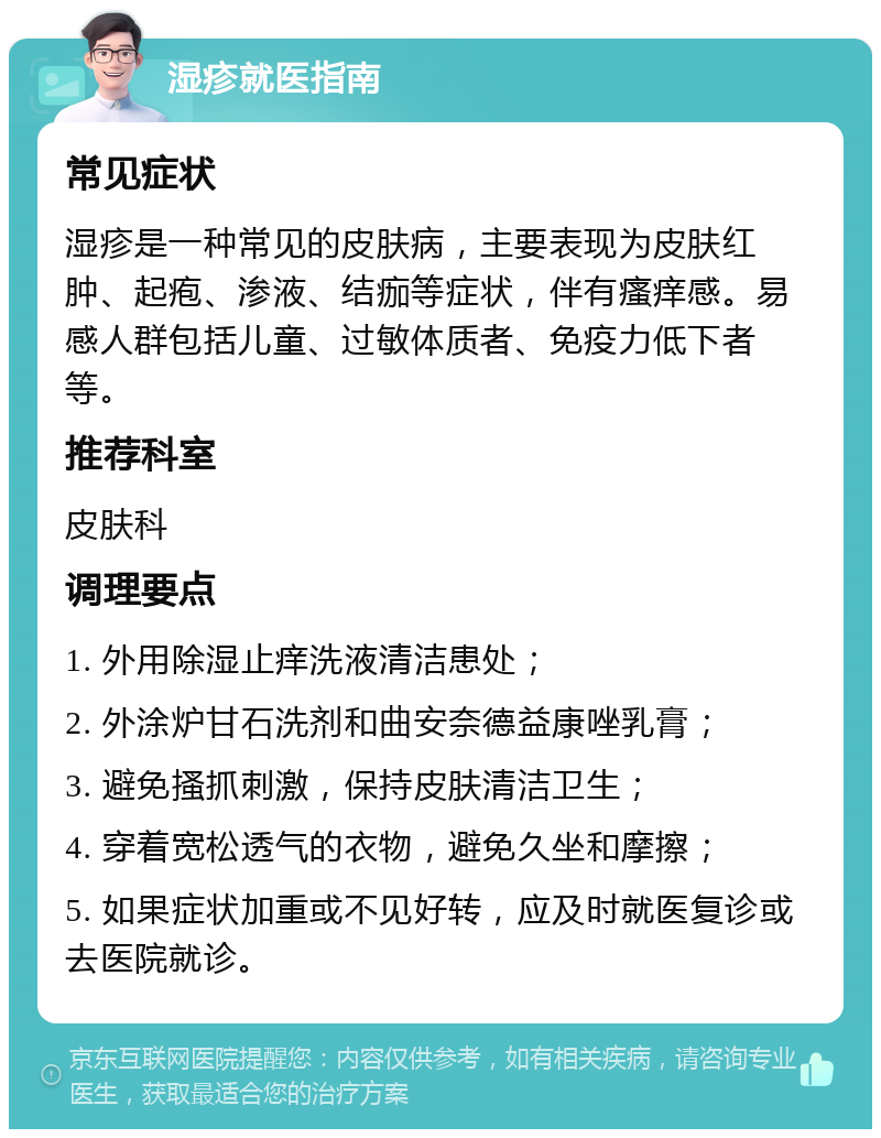 湿疹就医指南 常见症状 湿疹是一种常见的皮肤病，主要表现为皮肤红肿、起疱、渗液、结痂等症状，伴有瘙痒感。易感人群包括儿童、过敏体质者、免疫力低下者等。 推荐科室 皮肤科 调理要点 1. 外用除湿止痒洗液清洁患处； 2. 外涂炉甘石洗剂和曲安奈德益康唑乳膏； 3. 避免搔抓刺激，保持皮肤清洁卫生； 4. 穿着宽松透气的衣物，避免久坐和摩擦； 5. 如果症状加重或不见好转，应及时就医复诊或去医院就诊。