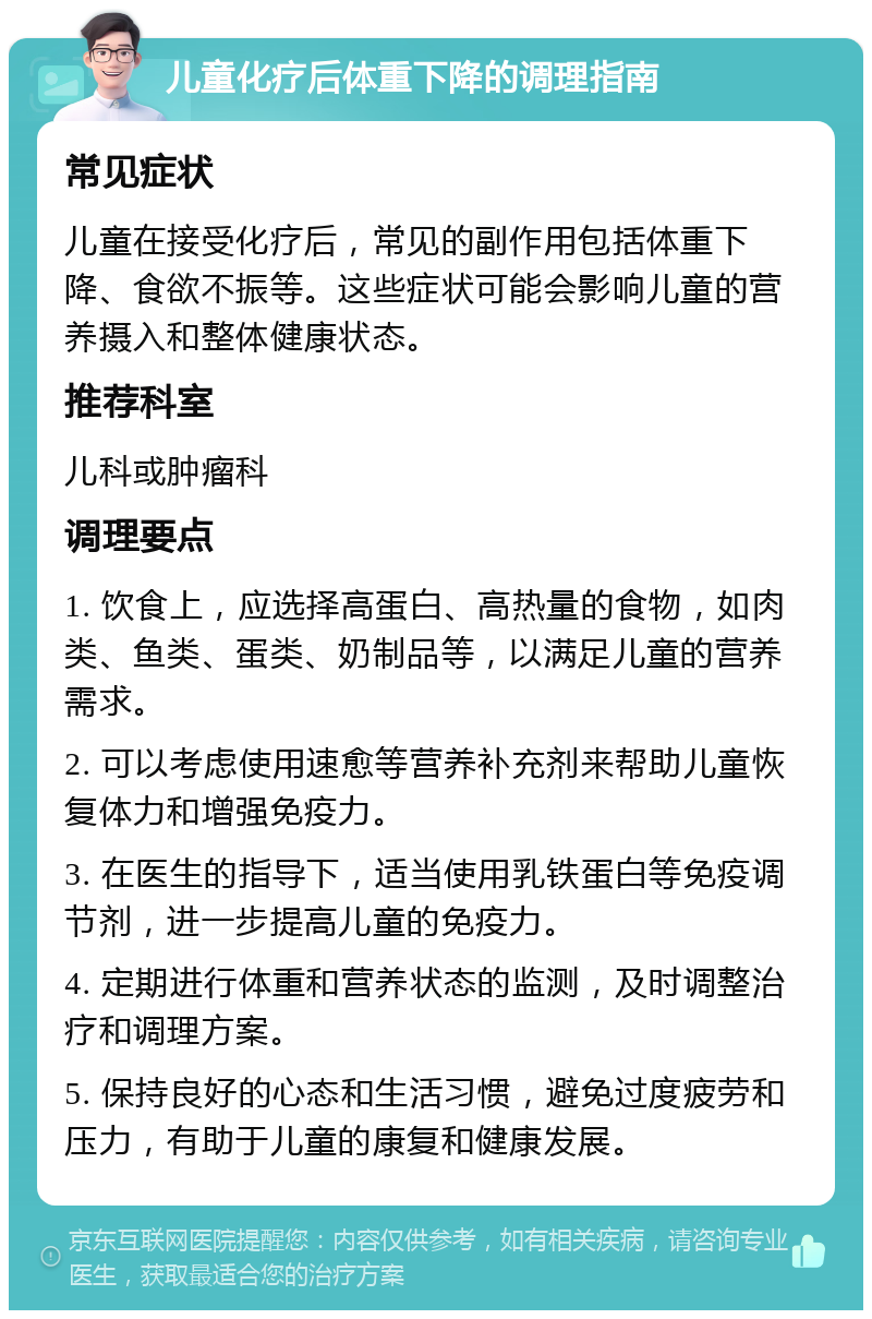 儿童化疗后体重下降的调理指南 常见症状 儿童在接受化疗后，常见的副作用包括体重下降、食欲不振等。这些症状可能会影响儿童的营养摄入和整体健康状态。 推荐科室 儿科或肿瘤科 调理要点 1. 饮食上，应选择高蛋白、高热量的食物，如肉类、鱼类、蛋类、奶制品等，以满足儿童的营养需求。 2. 可以考虑使用速愈等营养补充剂来帮助儿童恢复体力和增强免疫力。 3. 在医生的指导下，适当使用乳铁蛋白等免疫调节剂，进一步提高儿童的免疫力。 4. 定期进行体重和营养状态的监测，及时调整治疗和调理方案。 5. 保持良好的心态和生活习惯，避免过度疲劳和压力，有助于儿童的康复和健康发展。