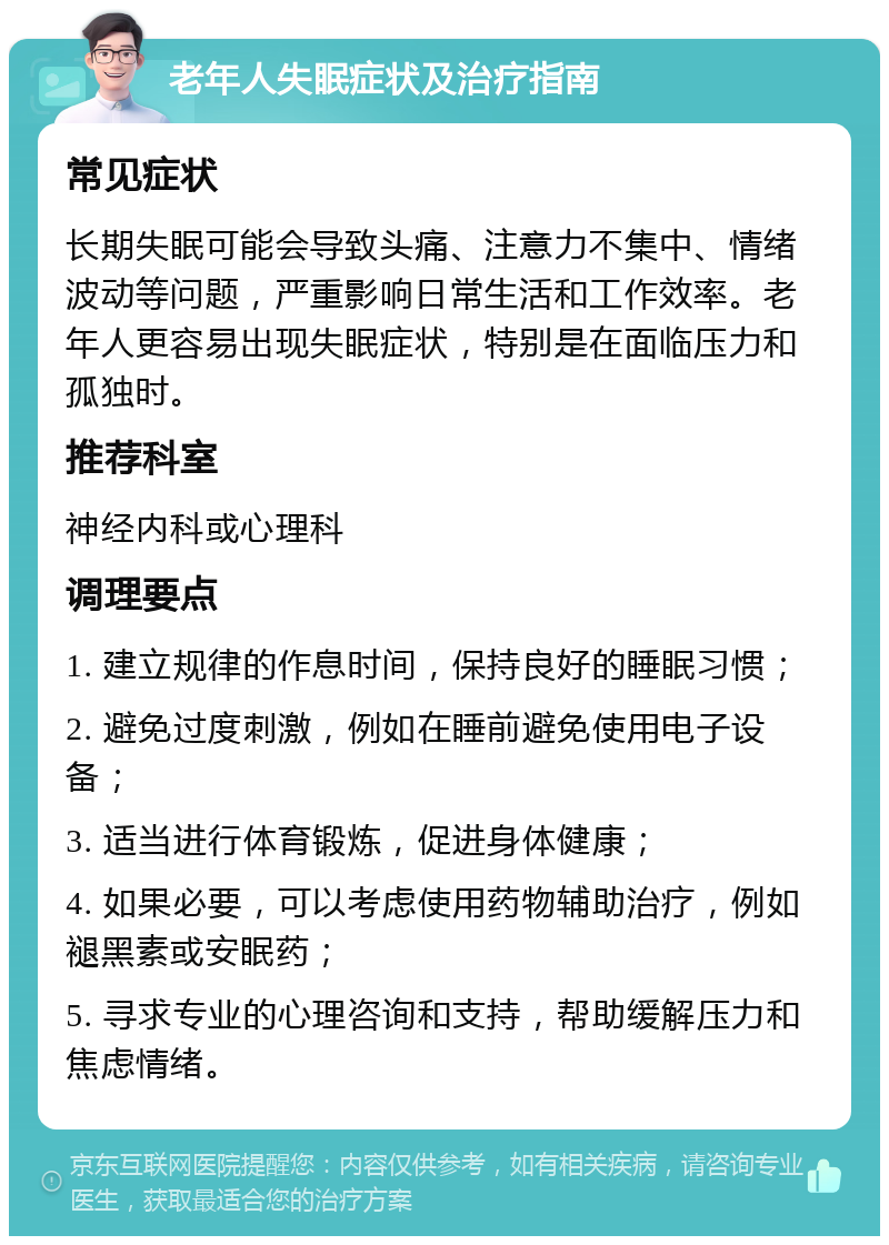 老年人失眠症状及治疗指南 常见症状 长期失眠可能会导致头痛、注意力不集中、情绪波动等问题，严重影响日常生活和工作效率。老年人更容易出现失眠症状，特别是在面临压力和孤独时。 推荐科室 神经内科或心理科 调理要点 1. 建立规律的作息时间，保持良好的睡眠习惯； 2. 避免过度刺激，例如在睡前避免使用电子设备； 3. 适当进行体育锻炼，促进身体健康； 4. 如果必要，可以考虑使用药物辅助治疗，例如褪黑素或安眠药； 5. 寻求专业的心理咨询和支持，帮助缓解压力和焦虑情绪。