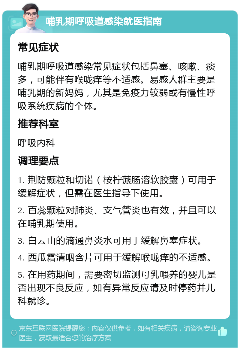 哺乳期呼吸道感染就医指南 常见症状 哺乳期呼吸道感染常见症状包括鼻塞、咳嗽、痰多，可能伴有喉咙痒等不适感。易感人群主要是哺乳期的新妈妈，尤其是免疫力较弱或有慢性呼吸系统疾病的个体。 推荐科室 呼吸内科 调理要点 1. 荆防颗粒和切诺（桉柠蒎肠溶软胶囊）可用于缓解症状，但需在医生指导下使用。 2. 百蕊颗粒对肺炎、支气管炎也有效，并且可以在哺乳期使用。 3. 白云山的滴通鼻炎水可用于缓解鼻塞症状。 4. 西瓜霜清咽含片可用于缓解喉咙痒的不适感。 5. 在用药期间，需要密切监测母乳喂养的婴儿是否出现不良反应，如有异常反应请及时停药并儿科就诊。