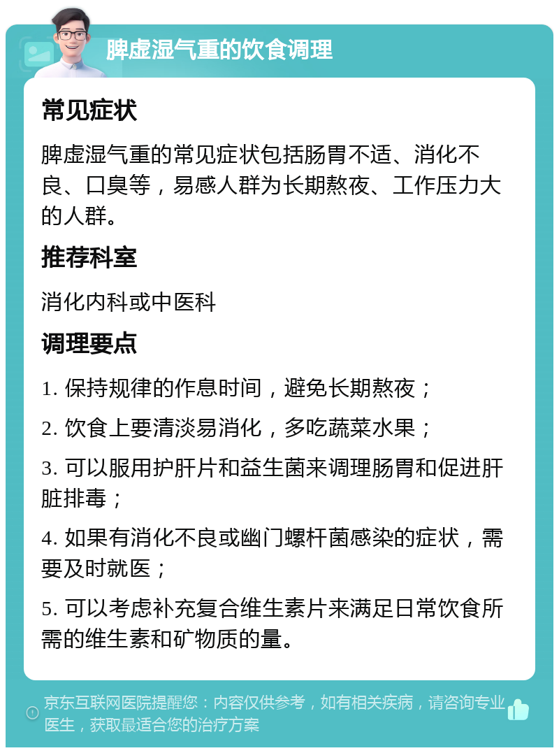 脾虚湿气重的饮食调理 常见症状 脾虚湿气重的常见症状包括肠胃不适、消化不良、口臭等，易感人群为长期熬夜、工作压力大的人群。 推荐科室 消化内科或中医科 调理要点 1. 保持规律的作息时间，避免长期熬夜； 2. 饮食上要清淡易消化，多吃蔬菜水果； 3. 可以服用护肝片和益生菌来调理肠胃和促进肝脏排毒； 4. 如果有消化不良或幽门螺杆菌感染的症状，需要及时就医； 5. 可以考虑补充复合维生素片来满足日常饮食所需的维生素和矿物质的量。