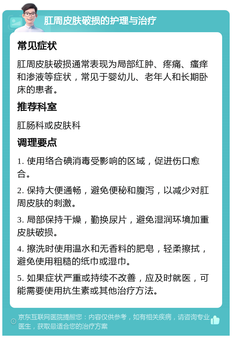 肛周皮肤破损的护理与治疗 常见症状 肛周皮肤破损通常表现为局部红肿、疼痛、瘙痒和渗液等症状，常见于婴幼儿、老年人和长期卧床的患者。 推荐科室 肛肠科或皮肤科 调理要点 1. 使用络合碘消毒受影响的区域，促进伤口愈合。 2. 保持大便通畅，避免便秘和腹泻，以减少对肛周皮肤的刺激。 3. 局部保持干燥，勤换尿片，避免湿润环境加重皮肤破损。 4. 擦洗时使用温水和无香料的肥皂，轻柔擦拭，避免使用粗糙的纸巾或湿巾。 5. 如果症状严重或持续不改善，应及时就医，可能需要使用抗生素或其他治疗方法。