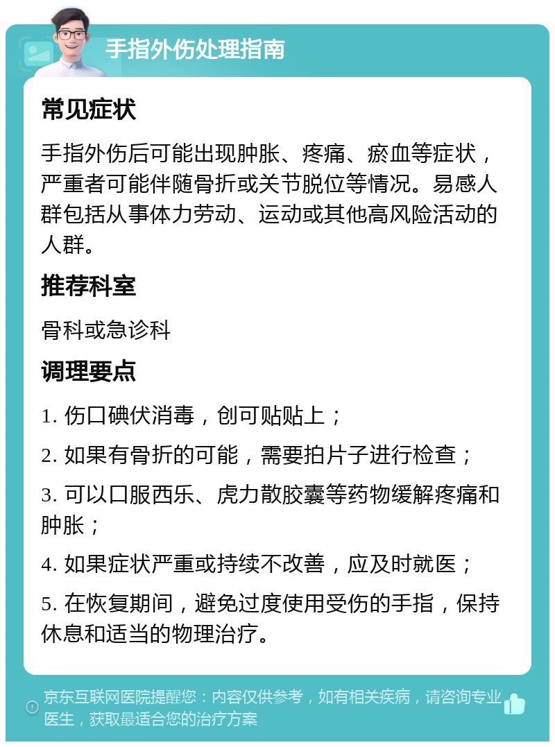 手指外伤处理指南 常见症状 手指外伤后可能出现肿胀、疼痛、瘀血等症状，严重者可能伴随骨折或关节脱位等情况。易感人群包括从事体力劳动、运动或其他高风险活动的人群。 推荐科室 骨科或急诊科 调理要点 1. 伤口碘伏消毒，创可贴贴上； 2. 如果有骨折的可能，需要拍片子进行检查； 3. 可以口服西乐、虎力散胶囊等药物缓解疼痛和肿胀； 4. 如果症状严重或持续不改善，应及时就医； 5. 在恢复期间，避免过度使用受伤的手指，保持休息和适当的物理治疗。