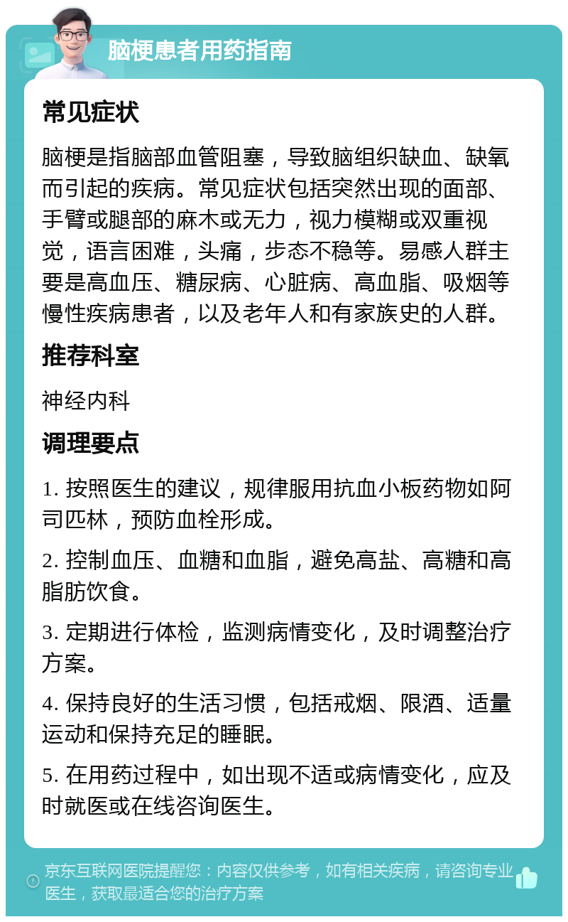 脑梗患者用药指南 常见症状 脑梗是指脑部血管阻塞，导致脑组织缺血、缺氧而引起的疾病。常见症状包括突然出现的面部、手臂或腿部的麻木或无力，视力模糊或双重视觉，语言困难，头痛，步态不稳等。易感人群主要是高血压、糖尿病、心脏病、高血脂、吸烟等慢性疾病患者，以及老年人和有家族史的人群。 推荐科室 神经内科 调理要点 1. 按照医生的建议，规律服用抗血小板药物如阿司匹林，预防血栓形成。 2. 控制血压、血糖和血脂，避免高盐、高糖和高脂肪饮食。 3. 定期进行体检，监测病情变化，及时调整治疗方案。 4. 保持良好的生活习惯，包括戒烟、限酒、适量运动和保持充足的睡眠。 5. 在用药过程中，如出现不适或病情变化，应及时就医或在线咨询医生。