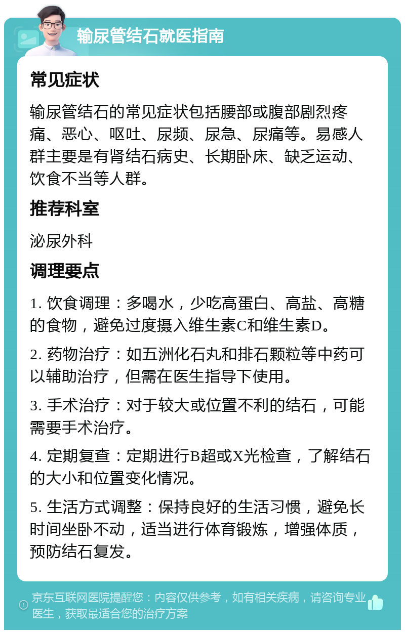 输尿管结石就医指南 常见症状 输尿管结石的常见症状包括腰部或腹部剧烈疼痛、恶心、呕吐、尿频、尿急、尿痛等。易感人群主要是有肾结石病史、长期卧床、缺乏运动、饮食不当等人群。 推荐科室 泌尿外科 调理要点 1. 饮食调理：多喝水，少吃高蛋白、高盐、高糖的食物，避免过度摄入维生素C和维生素D。 2. 药物治疗：如五洲化石丸和排石颗粒等中药可以辅助治疗，但需在医生指导下使用。 3. 手术治疗：对于较大或位置不利的结石，可能需要手术治疗。 4. 定期复查：定期进行B超或X光检查，了解结石的大小和位置变化情况。 5. 生活方式调整：保持良好的生活习惯，避免长时间坐卧不动，适当进行体育锻炼，增强体质，预防结石复发。