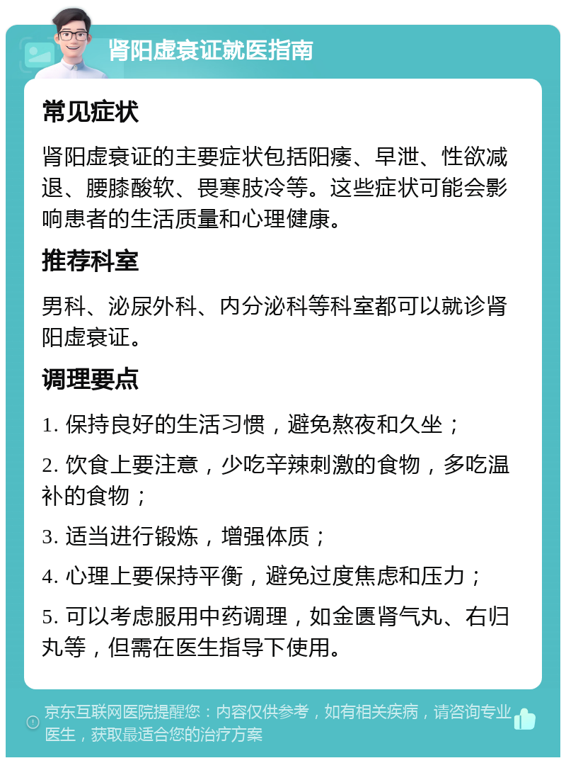 肾阳虚衰证就医指南 常见症状 肾阳虚衰证的主要症状包括阳痿、早泄、性欲减退、腰膝酸软、畏寒肢冷等。这些症状可能会影响患者的生活质量和心理健康。 推荐科室 男科、泌尿外科、内分泌科等科室都可以就诊肾阳虚衰证。 调理要点 1. 保持良好的生活习惯，避免熬夜和久坐； 2. 饮食上要注意，少吃辛辣刺激的食物，多吃温补的食物； 3. 适当进行锻炼，增强体质； 4. 心理上要保持平衡，避免过度焦虑和压力； 5. 可以考虑服用中药调理，如金匮肾气丸、右归丸等，但需在医生指导下使用。