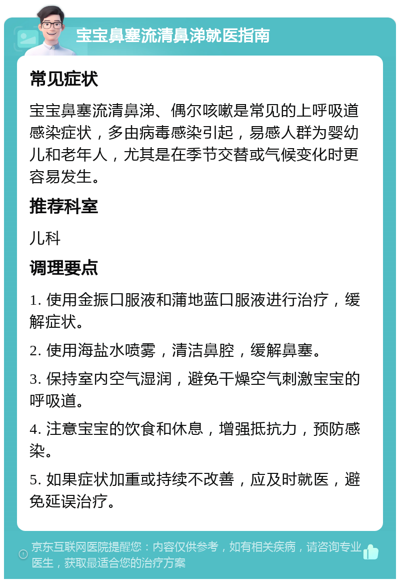 宝宝鼻塞流清鼻涕就医指南 常见症状 宝宝鼻塞流清鼻涕、偶尔咳嗽是常见的上呼吸道感染症状，多由病毒感染引起，易感人群为婴幼儿和老年人，尤其是在季节交替或气候变化时更容易发生。 推荐科室 儿科 调理要点 1. 使用金振口服液和蒲地蓝口服液进行治疗，缓解症状。 2. 使用海盐水喷雾，清洁鼻腔，缓解鼻塞。 3. 保持室内空气湿润，避免干燥空气刺激宝宝的呼吸道。 4. 注意宝宝的饮食和休息，增强抵抗力，预防感染。 5. 如果症状加重或持续不改善，应及时就医，避免延误治疗。