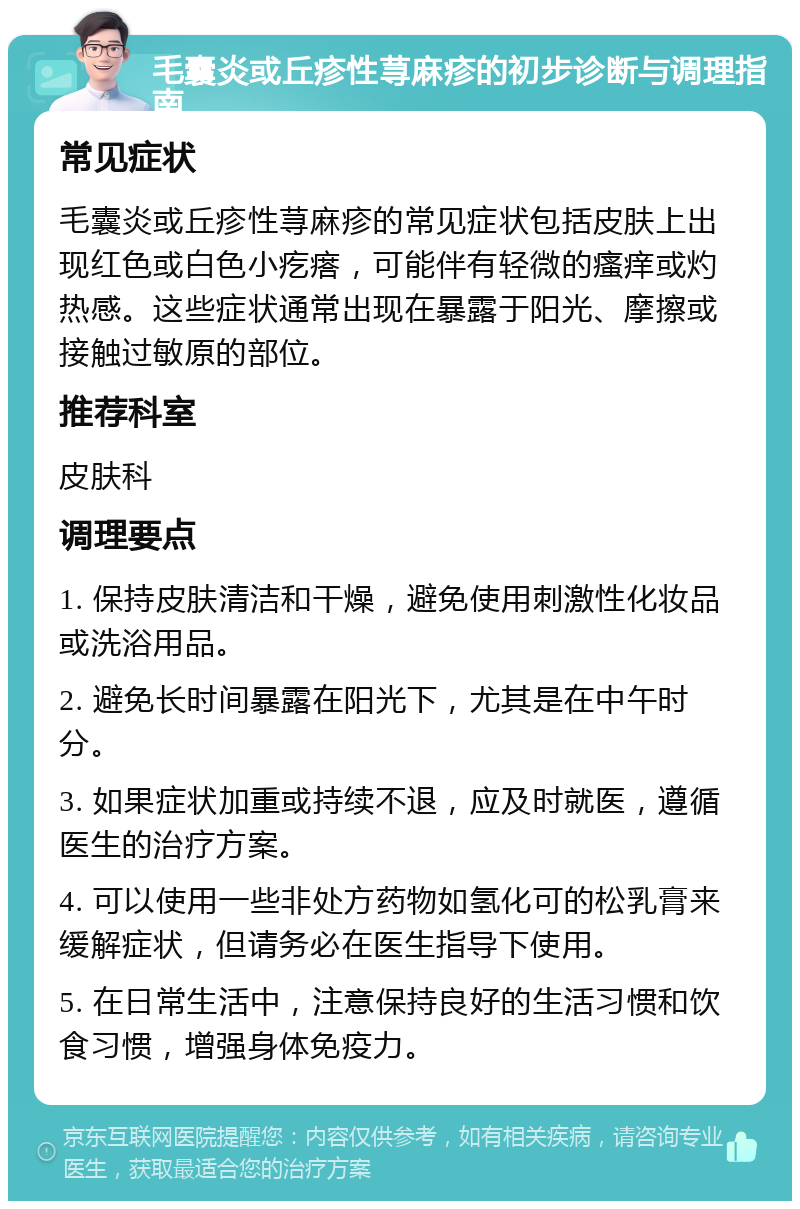 毛囊炎或丘疹性荨麻疹的初步诊断与调理指南 常见症状 毛囊炎或丘疹性荨麻疹的常见症状包括皮肤上出现红色或白色小疙瘩，可能伴有轻微的瘙痒或灼热感。这些症状通常出现在暴露于阳光、摩擦或接触过敏原的部位。 推荐科室 皮肤科 调理要点 1. 保持皮肤清洁和干燥，避免使用刺激性化妆品或洗浴用品。 2. 避免长时间暴露在阳光下，尤其是在中午时分。 3. 如果症状加重或持续不退，应及时就医，遵循医生的治疗方案。 4. 可以使用一些非处方药物如氢化可的松乳膏来缓解症状，但请务必在医生指导下使用。 5. 在日常生活中，注意保持良好的生活习惯和饮食习惯，增强身体免疫力。