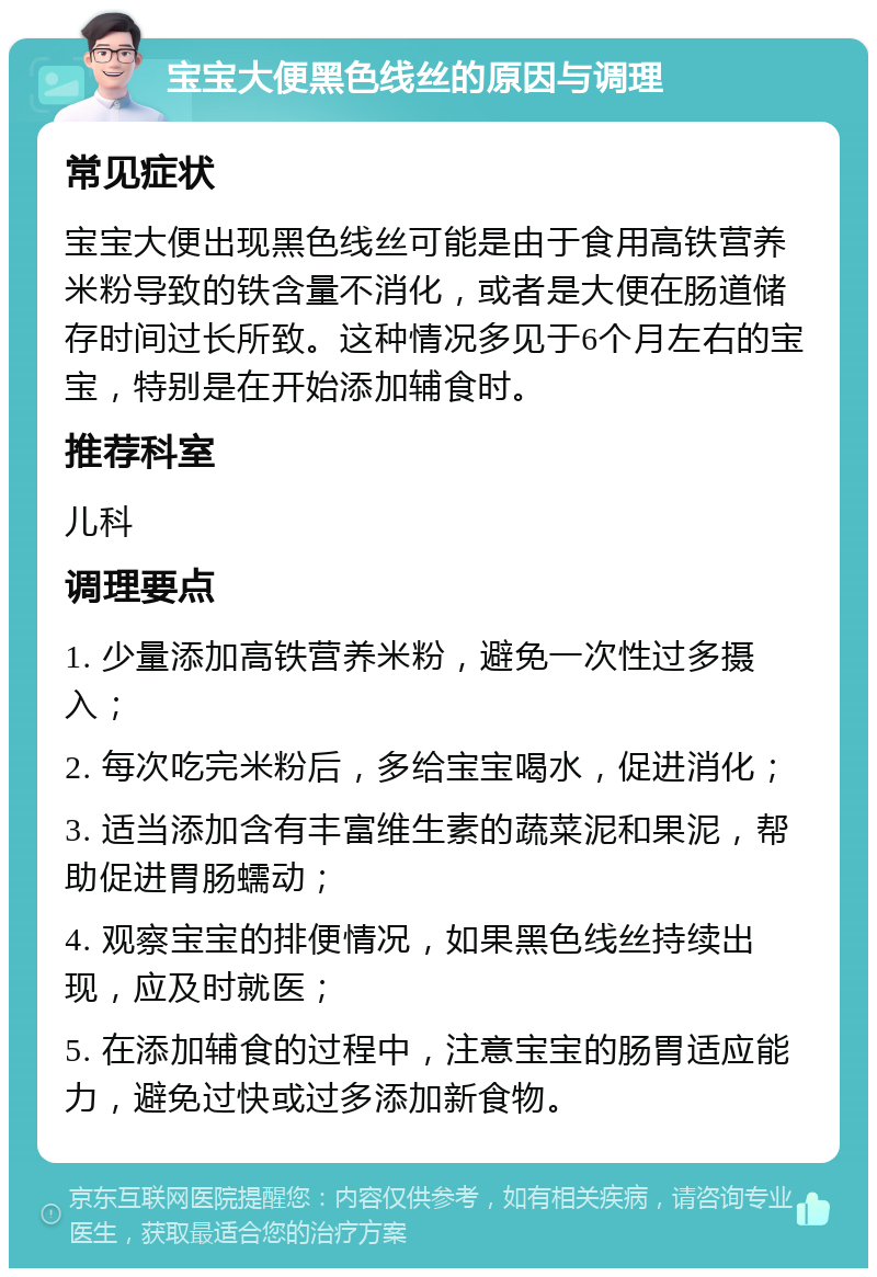 宝宝大便黑色线丝的原因与调理 常见症状 宝宝大便出现黑色线丝可能是由于食用高铁营养米粉导致的铁含量不消化，或者是大便在肠道储存时间过长所致。这种情况多见于6个月左右的宝宝，特别是在开始添加辅食时。 推荐科室 儿科 调理要点 1. 少量添加高铁营养米粉，避免一次性过多摄入； 2. 每次吃完米粉后，多给宝宝喝水，促进消化； 3. 适当添加含有丰富维生素的蔬菜泥和果泥，帮助促进胃肠蠕动； 4. 观察宝宝的排便情况，如果黑色线丝持续出现，应及时就医； 5. 在添加辅食的过程中，注意宝宝的肠胃适应能力，避免过快或过多添加新食物。