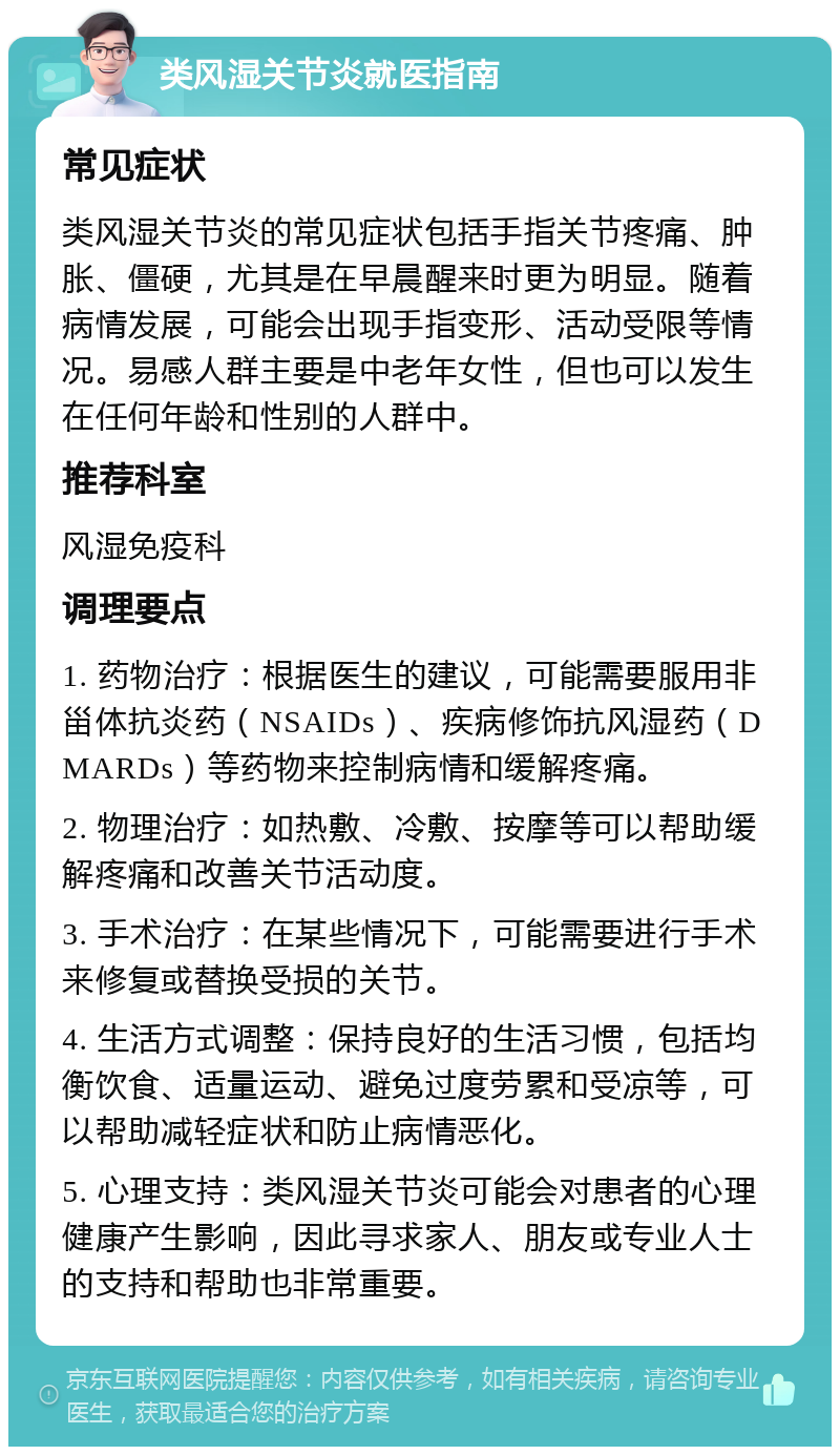 类风湿关节炎就医指南 常见症状 类风湿关节炎的常见症状包括手指关节疼痛、肿胀、僵硬，尤其是在早晨醒来时更为明显。随着病情发展，可能会出现手指变形、活动受限等情况。易感人群主要是中老年女性，但也可以发生在任何年龄和性别的人群中。 推荐科室 风湿免疫科 调理要点 1. 药物治疗：根据医生的建议，可能需要服用非甾体抗炎药（NSAIDs）、疾病修饰抗风湿药（DMARDs）等药物来控制病情和缓解疼痛。 2. 物理治疗：如热敷、冷敷、按摩等可以帮助缓解疼痛和改善关节活动度。 3. 手术治疗：在某些情况下，可能需要进行手术来修复或替换受损的关节。 4. 生活方式调整：保持良好的生活习惯，包括均衡饮食、适量运动、避免过度劳累和受凉等，可以帮助减轻症状和防止病情恶化。 5. 心理支持：类风湿关节炎可能会对患者的心理健康产生影响，因此寻求家人、朋友或专业人士的支持和帮助也非常重要。