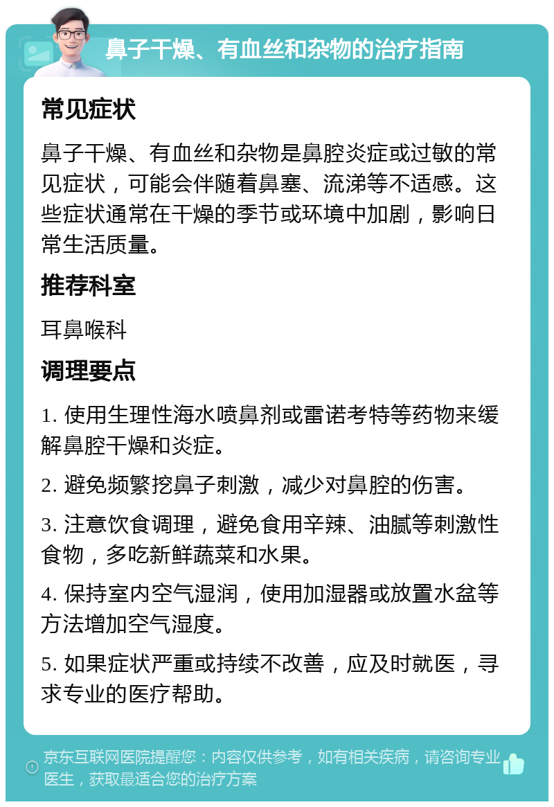 鼻子干燥、有血丝和杂物的治疗指南 常见症状 鼻子干燥、有血丝和杂物是鼻腔炎症或过敏的常见症状，可能会伴随着鼻塞、流涕等不适感。这些症状通常在干燥的季节或环境中加剧，影响日常生活质量。 推荐科室 耳鼻喉科 调理要点 1. 使用生理性海水喷鼻剂或雷诺考特等药物来缓解鼻腔干燥和炎症。 2. 避免频繁挖鼻子刺激，减少对鼻腔的伤害。 3. 注意饮食调理，避免食用辛辣、油腻等刺激性食物，多吃新鲜蔬菜和水果。 4. 保持室内空气湿润，使用加湿器或放置水盆等方法增加空气湿度。 5. 如果症状严重或持续不改善，应及时就医，寻求专业的医疗帮助。