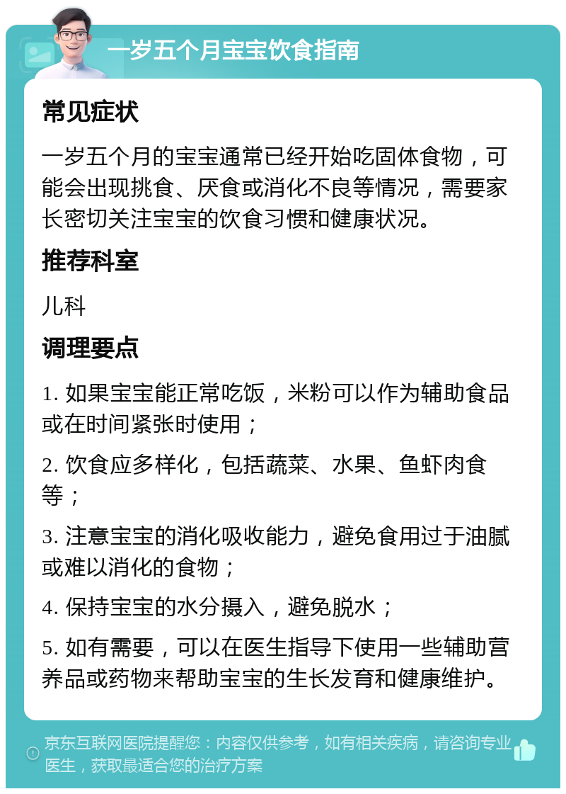 一岁五个月宝宝饮食指南 常见症状 一岁五个月的宝宝通常已经开始吃固体食物，可能会出现挑食、厌食或消化不良等情况，需要家长密切关注宝宝的饮食习惯和健康状况。 推荐科室 儿科 调理要点 1. 如果宝宝能正常吃饭，米粉可以作为辅助食品或在时间紧张时使用； 2. 饮食应多样化，包括蔬菜、水果、鱼虾肉食等； 3. 注意宝宝的消化吸收能力，避免食用过于油腻或难以消化的食物； 4. 保持宝宝的水分摄入，避免脱水； 5. 如有需要，可以在医生指导下使用一些辅助营养品或药物来帮助宝宝的生长发育和健康维护。