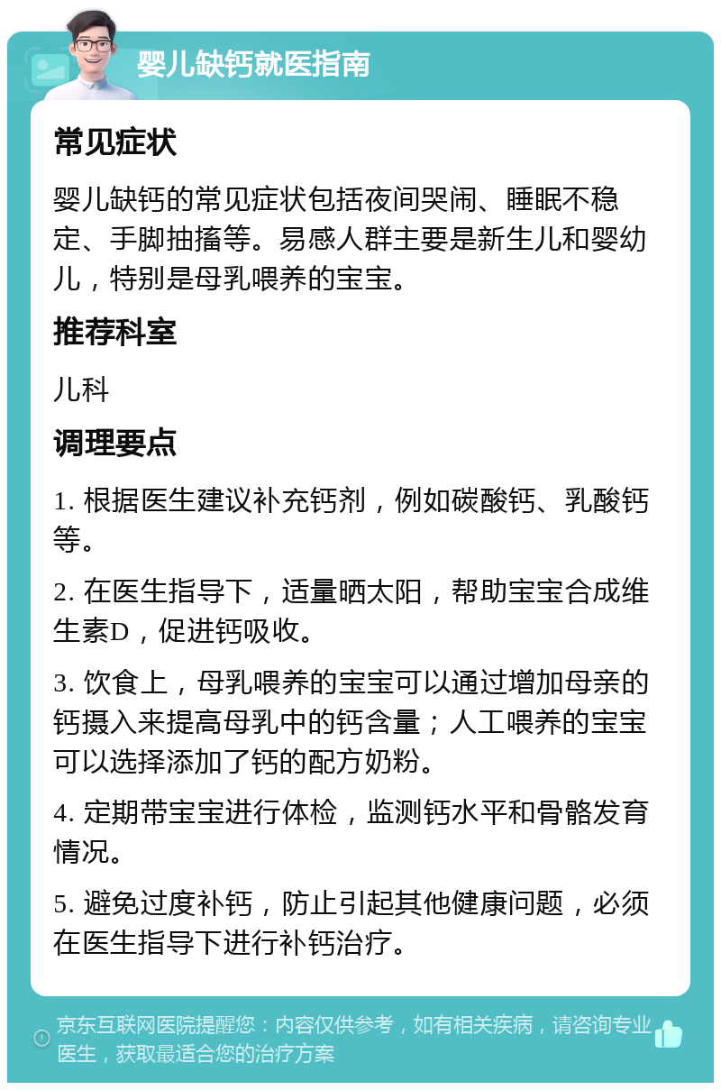 婴儿缺钙就医指南 常见症状 婴儿缺钙的常见症状包括夜间哭闹、睡眠不稳定、手脚抽搐等。易感人群主要是新生儿和婴幼儿，特别是母乳喂养的宝宝。 推荐科室 儿科 调理要点 1. 根据医生建议补充钙剂，例如碳酸钙、乳酸钙等。 2. 在医生指导下，适量晒太阳，帮助宝宝合成维生素D，促进钙吸收。 3. 饮食上，母乳喂养的宝宝可以通过增加母亲的钙摄入来提高母乳中的钙含量；人工喂养的宝宝可以选择添加了钙的配方奶粉。 4. 定期带宝宝进行体检，监测钙水平和骨骼发育情况。 5. 避免过度补钙，防止引起其他健康问题，必须在医生指导下进行补钙治疗。