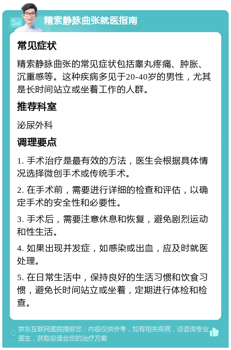 精索静脉曲张就医指南 常见症状 精索静脉曲张的常见症状包括睾丸疼痛、肿胀、沉重感等。这种疾病多见于20-40岁的男性，尤其是长时间站立或坐着工作的人群。 推荐科室 泌尿外科 调理要点 1. 手术治疗是最有效的方法，医生会根据具体情况选择微创手术或传统手术。 2. 在手术前，需要进行详细的检查和评估，以确定手术的安全性和必要性。 3. 手术后，需要注意休息和恢复，避免剧烈运动和性生活。 4. 如果出现并发症，如感染或出血，应及时就医处理。 5. 在日常生活中，保持良好的生活习惯和饮食习惯，避免长时间站立或坐着，定期进行体检和检查。