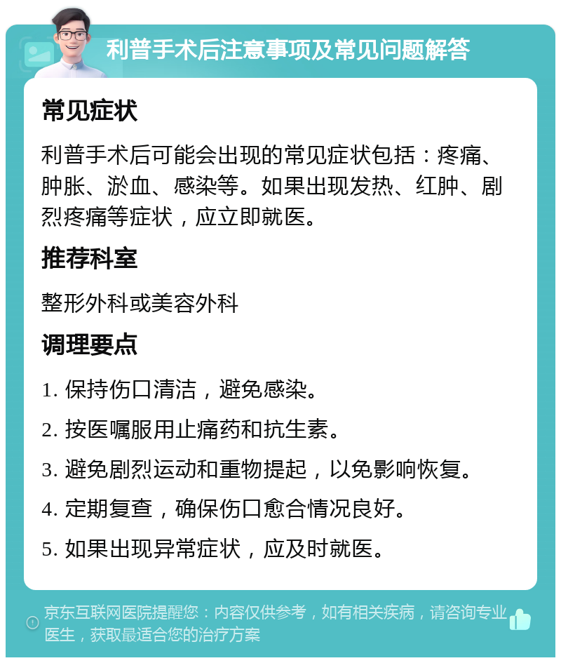 利普手术后注意事项及常见问题解答 常见症状 利普手术后可能会出现的常见症状包括：疼痛、肿胀、淤血、感染等。如果出现发热、红肿、剧烈疼痛等症状，应立即就医。 推荐科室 整形外科或美容外科 调理要点 1. 保持伤口清洁，避免感染。 2. 按医嘱服用止痛药和抗生素。 3. 避免剧烈运动和重物提起，以免影响恢复。 4. 定期复查，确保伤口愈合情况良好。 5. 如果出现异常症状，应及时就医。