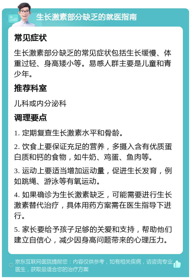 生长激素部分缺乏的就医指南 常见症状 生长激素部分缺乏的常见症状包括生长缓慢、体重过轻、身高矮小等。易感人群主要是儿童和青少年。 推荐科室 儿科或内分泌科 调理要点 1. 定期复查生长激素水平和骨龄。 2. 饮食上要保证充足的营养，多摄入含有优质蛋白质和钙的食物，如牛奶、鸡蛋、鱼肉等。 3. 运动上要适当增加运动量，促进生长发育，例如跳绳、游泳等有氧运动。 4. 如果确诊为生长激素缺乏，可能需要进行生长激素替代治疗，具体用药方案需在医生指导下进行。 5. 家长要给予孩子足够的关爱和支持，帮助他们建立自信心，减少因身高问题带来的心理压力。