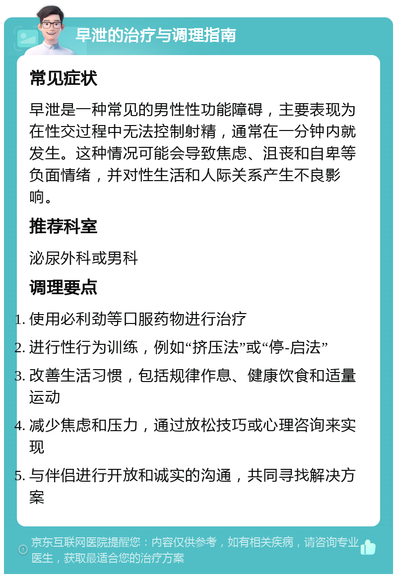 早泄的治疗与调理指南 常见症状 早泄是一种常见的男性性功能障碍，主要表现为在性交过程中无法控制射精，通常在一分钟内就发生。这种情况可能会导致焦虑、沮丧和自卑等负面情绪，并对性生活和人际关系产生不良影响。 推荐科室 泌尿外科或男科 调理要点 使用必利劲等口服药物进行治疗 进行性行为训练，例如“挤压法”或“停-启法” 改善生活习惯，包括规律作息、健康饮食和适量运动 减少焦虑和压力，通过放松技巧或心理咨询来实现 与伴侣进行开放和诚实的沟通，共同寻找解决方案