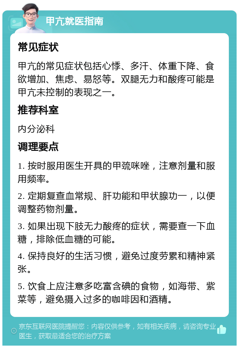 甲亢就医指南 常见症状 甲亢的常见症状包括心悸、多汗、体重下降、食欲增加、焦虑、易怒等。双腿无力和酸疼可能是甲亢未控制的表现之一。 推荐科室 内分泌科 调理要点 1. 按时服用医生开具的甲巯咪唑，注意剂量和服用频率。 2. 定期复查血常规、肝功能和甲状腺功一，以便调整药物剂量。 3. 如果出现下肢无力酸疼的症状，需要查一下血糖，排除低血糖的可能。 4. 保持良好的生活习惯，避免过度劳累和精神紧张。 5. 饮食上应注意多吃富含碘的食物，如海带、紫菜等，避免摄入过多的咖啡因和酒精。