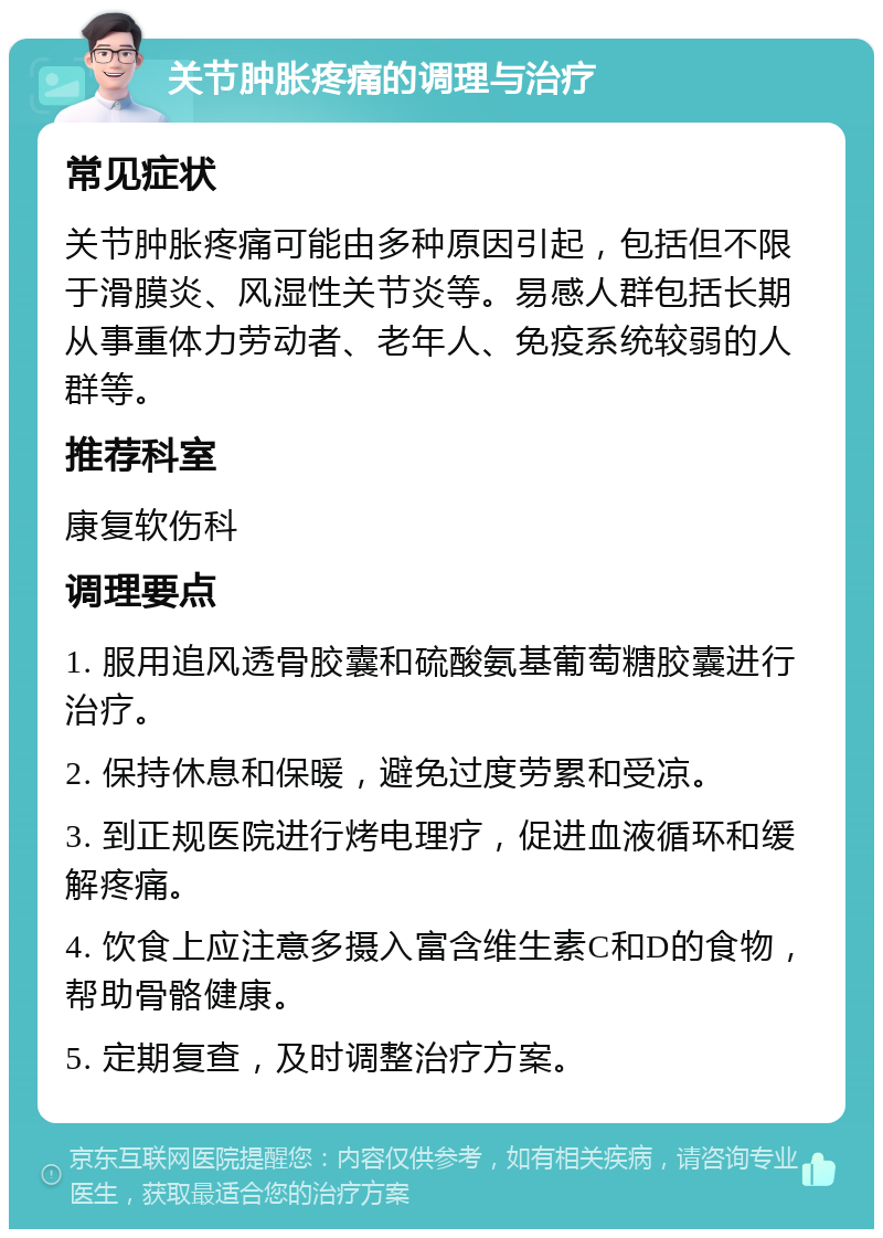 关节肿胀疼痛的调理与治疗 常见症状 关节肿胀疼痛可能由多种原因引起，包括但不限于滑膜炎、风湿性关节炎等。易感人群包括长期从事重体力劳动者、老年人、免疫系统较弱的人群等。 推荐科室 康复软伤科 调理要点 1. 服用追风透骨胶囊和硫酸氨基葡萄糖胶囊进行治疗。 2. 保持休息和保暖，避免过度劳累和受凉。 3. 到正规医院进行烤电理疗，促进血液循环和缓解疼痛。 4. 饮食上应注意多摄入富含维生素C和D的食物，帮助骨骼健康。 5. 定期复查，及时调整治疗方案。