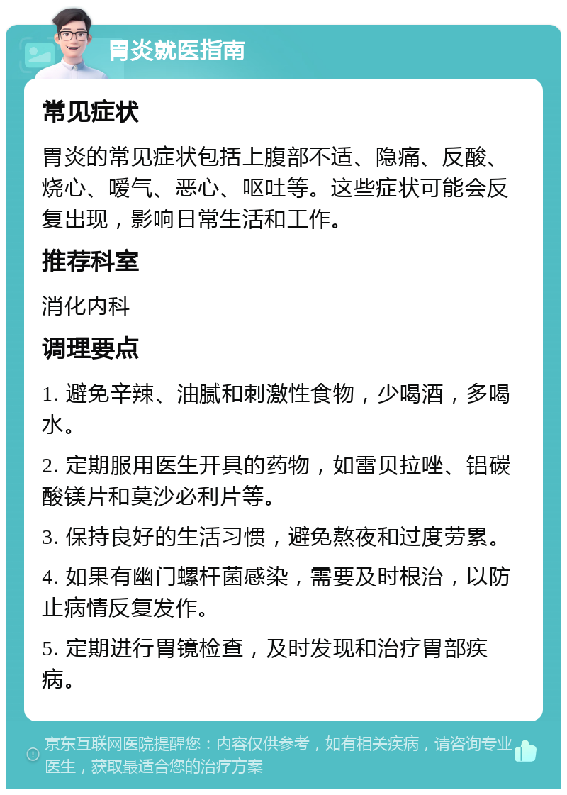 胃炎就医指南 常见症状 胃炎的常见症状包括上腹部不适、隐痛、反酸、烧心、嗳气、恶心、呕吐等。这些症状可能会反复出现，影响日常生活和工作。 推荐科室 消化内科 调理要点 1. 避免辛辣、油腻和刺激性食物，少喝酒，多喝水。 2. 定期服用医生开具的药物，如雷贝拉唑、铝碳酸镁片和莫沙必利片等。 3. 保持良好的生活习惯，避免熬夜和过度劳累。 4. 如果有幽门螺杆菌感染，需要及时根治，以防止病情反复发作。 5. 定期进行胃镜检查，及时发现和治疗胃部疾病。